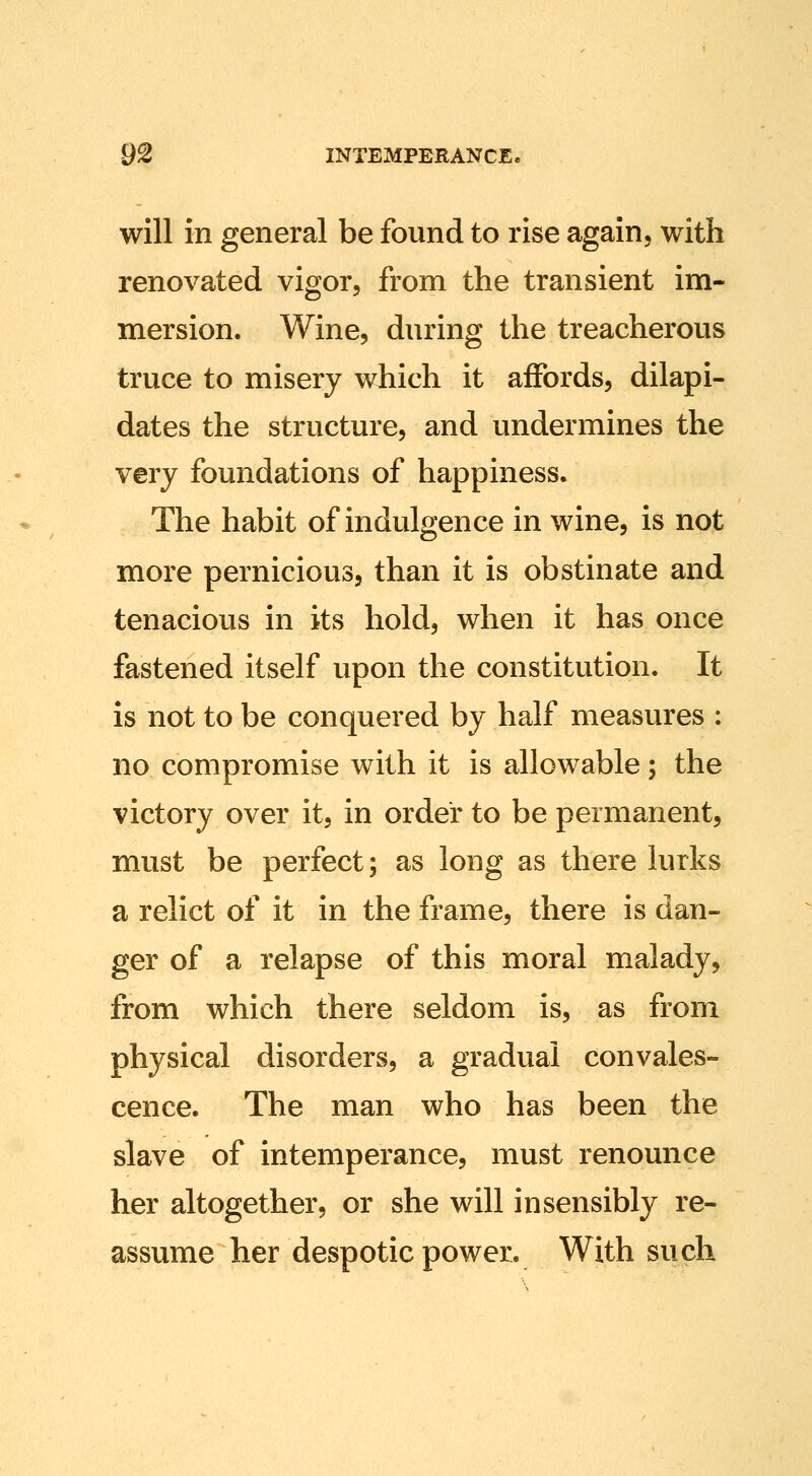 will in general be found to rise again, with renovated vigor, from the transient im- mersion. Wine, during the treacherous truce to misery which it affords, dilapi- dates the structure, and undermines the very foundations of happiness. The habit of indulgence in wine, is not more pernicious, than it is obstinate and tenacious in its hold, when it has once fastened itself upon the constitution. It is not to be conquered by half measures : no compromise with it is allowable; the victory over it, in order to be permanent, must be perfect; as long as there lurks a relict of it in the frame, there is dan- ger of a relapse of this moral malady, from which there seldom is, as from physical disorders, a gradual convales- cence. The man who has been the slave of intemperance, must renounce her altogether, or she will insensibly re- assume her despotic power. With such