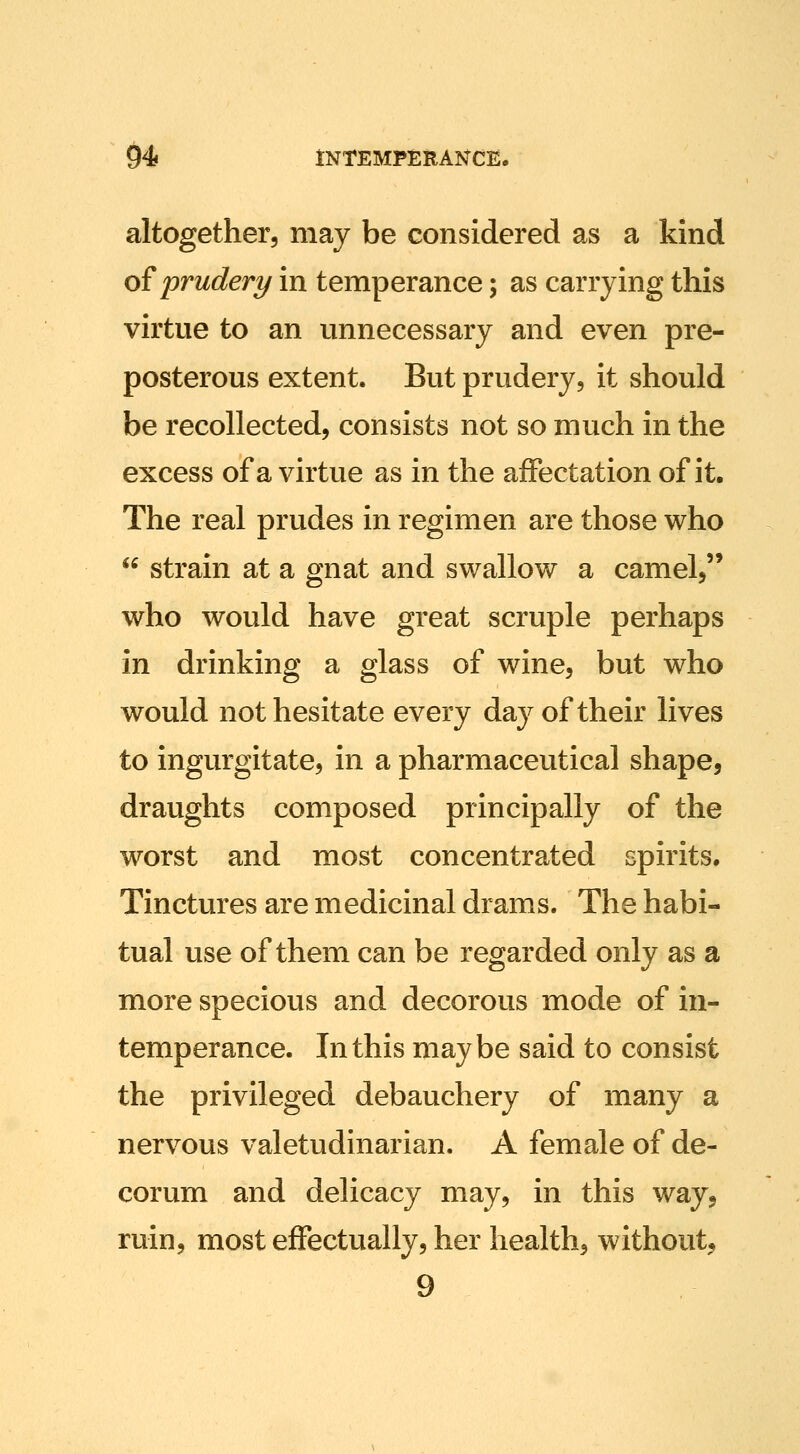 altogether, may be considered as a kind oiprudery in temperance; as carrying this virtue to an unnecessary and even pre- posterous extent. But prudery, it should be recollected, consists not so much in the excess of a virtue as in the affectation of it. The real prudes in regimen are those who  strain at a gnat and swallow a camel, who would have great scruple perhaps in drinking a glass of wine, but who would not hesitate every day of their lives to ingurgitate, in a pharmaceutical shape, draughts composed principally of the worst and most concentrated spirits. Tinctures are medicinal drams. The habi- tual use of them can be regarded only as a more specious and decorous mode of in- temperance. In this maybe said to consist the privileged debauchery of many a nervous valetudinarian. A female of de- corum and delicacy may, in this way^ ruin, most effectually, her health, without, 9