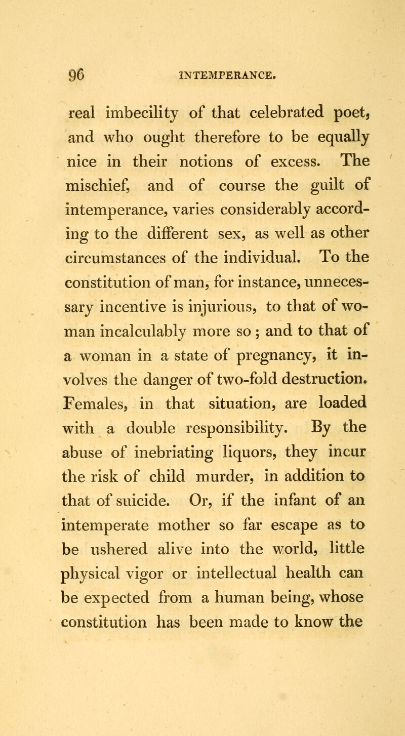 real imbecility of that celebrated poet, and who ought therefore to be equally nice in their notions of excess. The mischief, and of course the guilt of intemperance, varies considerably accord- ing to the different sex, as well as other circumstances of the individual. To the constitution of man, for instance, unneces- sary incentive is injurious, to that of wo- man incalculably more so; and to that of a woman in a state of pregnancy, it in- volves the danger of two-fold destruction. Females, in that situation, are loaded with a double responsibility. By the abuse of inebriating liquors, they incur the risk of child murder, in addition to that of suicide. Or, if the infant of an intemperate mother so far escape as to be ushered alive into the world, little physical vigor or intellectual health can be expected from a human being, whose constitution has been made to know the