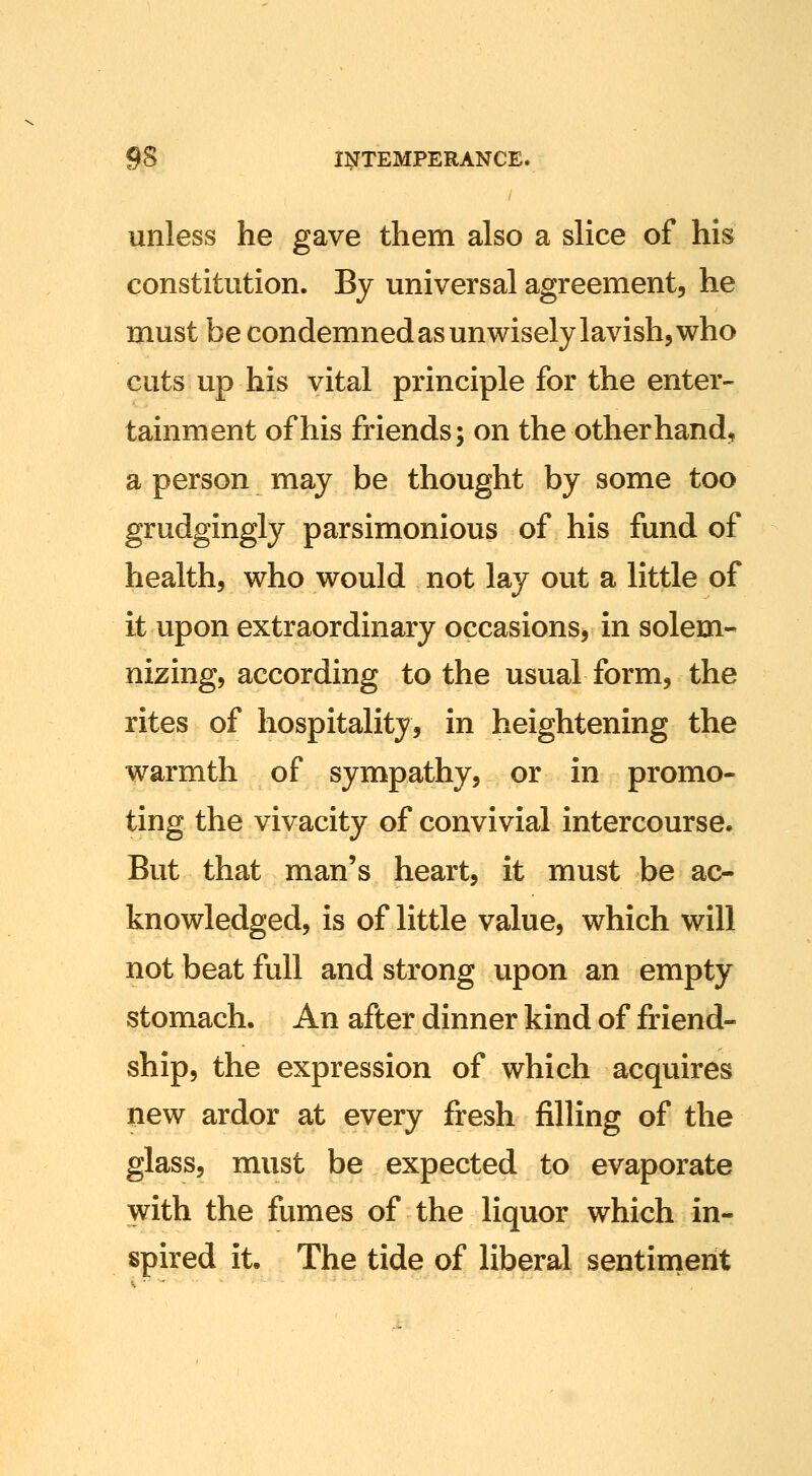 unless he gave them also a slice of his constitution. Bj universal agreement, he must be condemned as unwisely lavish, who cuts up his vital principle for the enter- tainment of his friends; on the other hand, a person may be thought by some too grudgingly parsimonious of his fund of health, who would not lay out a little of it upon extraordinary occasions, in solem- nizing, according to the usual form, the rites of hospitality, in heightening the warmth of sympathy, or in promo- ting the vivacity of convivial intercourse. But that man's heart, it must be ac- knowledged, is of little value, which will not beat full and strong upon an empty stomach. An after dinner kind of friend- ship, the expression of which acquires new ardor at every fresh filling of the glass, must be expected to evaporate with the fumes of the liquor which in- spired it. The tide of liberal sentinierit