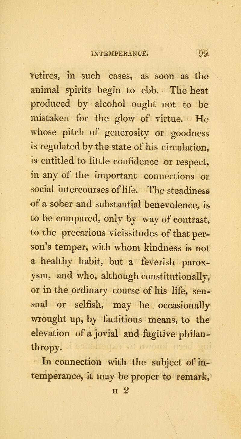 tetires, in such cases, as soon as the animal spirits begin to ebb. The heat produced by alcohol ought not to be mistaken for the glow of virtue. He whose pitch of generosity or goodness is regulated by the state of his circulation, is entitled to little confidence or respect, in any of the important connections or social intercourses of life. The steadiness of a sober and substantial benevolence, is to be compared, only by way of contrast, to the precarious vicissitudes of that per- son's temper, with whom kindness is not a healthy habit, but a feverish parox- ysm, and who, although constitutionally, or in the ordinary course of his life, sen- sual or selfish, may be occasionally wrought up, by factitious means, to the elevation of a jovial and fugitive philan- thropy. In connection with the subject of in- temperance, it may be proper to remark,