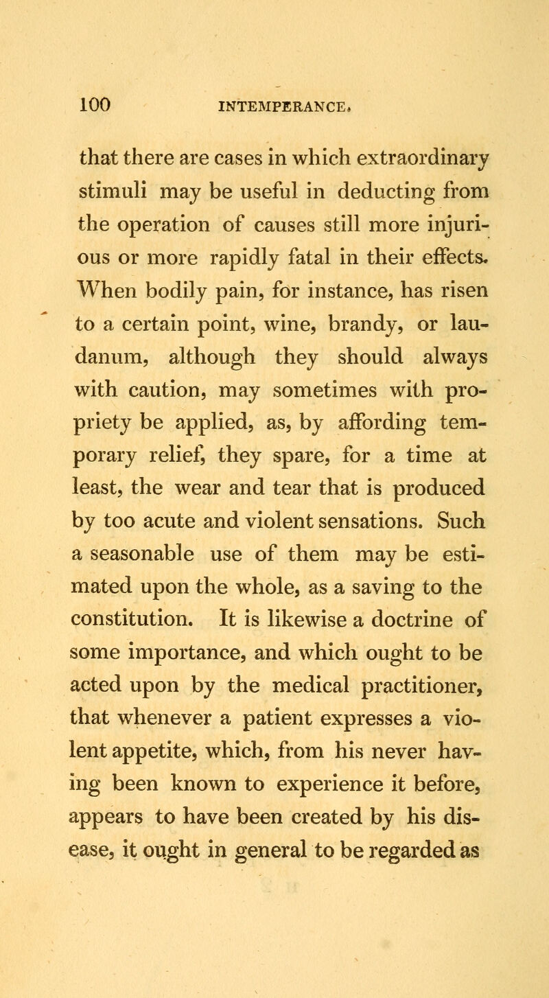 that there are cases in which extraordinary stimuli may be useful in deducting from the operation of causes still more injuri- ous or more rapidly fatal in their effects* When bodily pain, for instance, has risen to a certain point, wine, brandy, or lau- danum, although they should always with caution, may sometimes with pro- priety be applied, as, by affording tem- porary relief, they spare, for a time at least, the wear and tear that is produced by too acute and violent sensations. Such a seasonable use of them may be esti- mated upon the whole, as a saving to the constitution. It is likewise a doctrine of some importance, and which ought to be acted upon by the medical practitioner, that whenever a patient expresses a vio- lent appetite, which, from his never hav- ing been known to experience it before, appears to have been created by his dis- ease, it ought in general to be regarded as