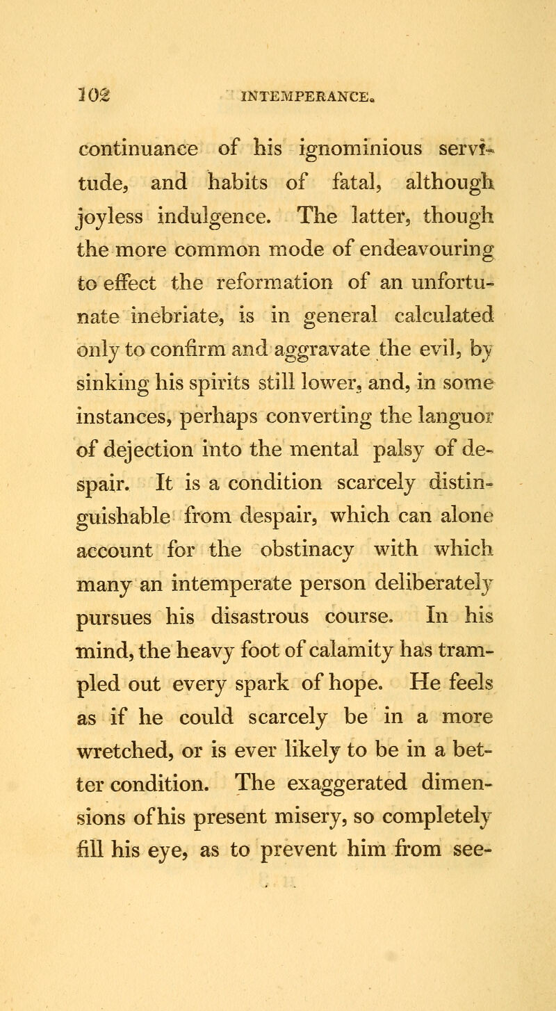 continuance of his ignominious servi- tudes and habits of fatal, although joyless indulgence. The latter, though the more common mode of endeavouring to effect the reformation of an unfortu- nate inebriate, is in general calculated only to confirm and aggravate the evil, by sinking his spirits still lower, and, in some instances, perhaps converting the languor of dejection into the mental palsy of de- spair. It is a condition scarcely distin- guishable from despair, which can alone account for the obstinacy with which many an intemperate person deliberately pursues his disastrous course. In his mind, the heavy foot of calamity has tram- pled out every spark of hope. He feels as if he could scarcely be in a more wretched, or is ever likely to be in a bet- ter condition. The exaggerated dimen- sions of his present misery, so completely fill his eye, as to prevent him from see-