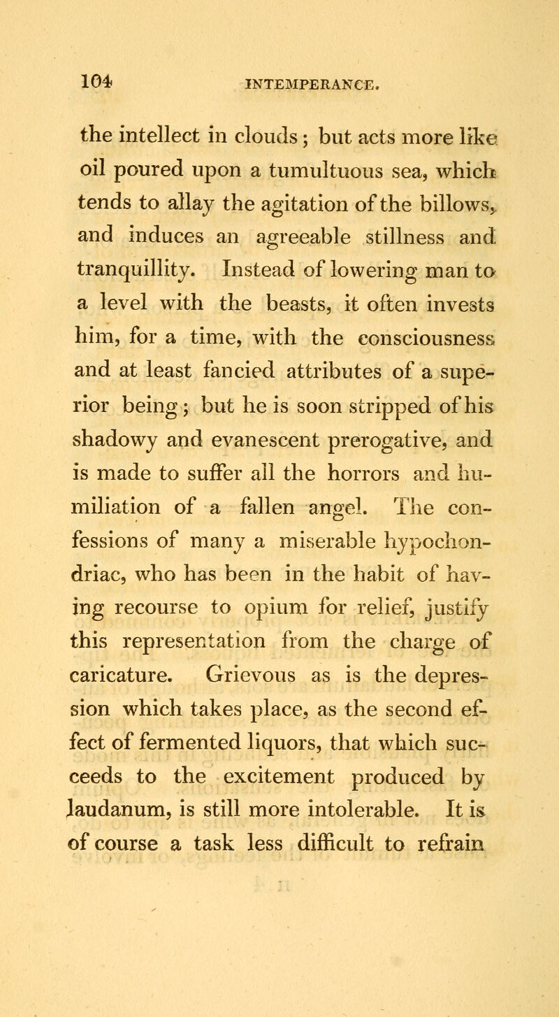 the intellect in clouds; but acts more like oil poured upon a tumultuous sea, which tends to allay the agitation of the billows,, and induces an agreeable stillness and tranquillity. Instead of lowering man to a level with the beasts, it often invests him, for a time, with the consciousness and at least fancied attributes of a supe- rior being; but he is soon stripped of his shadowy and evanescent prerogative, and is made to suffer all the horrors and hu- miliation of a fallen angel. The con- fessions of many a miserable hypochon- driac, who has been in the habit of hav- ing recourse to opium for relief, justify this representation from the charge of caricature. Grievous as is the depres- sion which takes place, as the second ef- fect of fermented liquors, that which suc- ceeds to the excitement produced by laudanum, is still more intolerable. It is of course a task less difficult to refrain