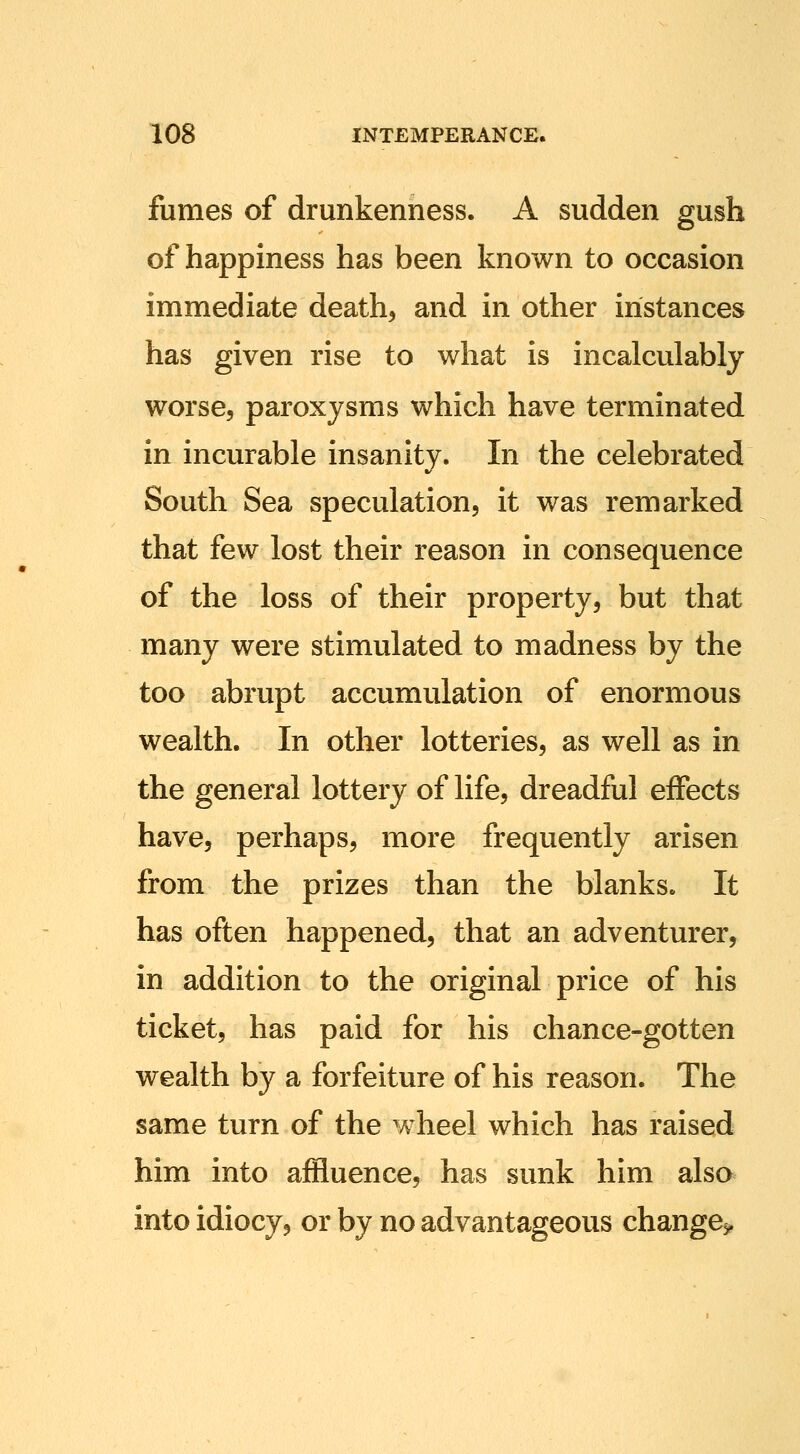 fumes of drunkenness. A sudden gush of happiness has been known to occasion immediate deaths and in other instances has given rise to what is incalculably worse, paroxysms which have terminated in incurable insanity. In the celebrated South Sea speculation, it was remarked that few lost their reason in consequence of the loss of their property, but that many were stimulated to madness by the too abrupt accumulation of enormous wealth. In other lotteries, as well as in the general lottery of life, dreadful effects have, perhaps, more frequently arisen from the prizes than the blanks. It has often happened, that an adventurer, in addition to the original price of his ticket, has paid for his chance-gotten wealth by a forfeiture of his reason. The same turn of the wheel which has raised him into affluence, has sunk him also into idiocy, or by no advantageous change^.