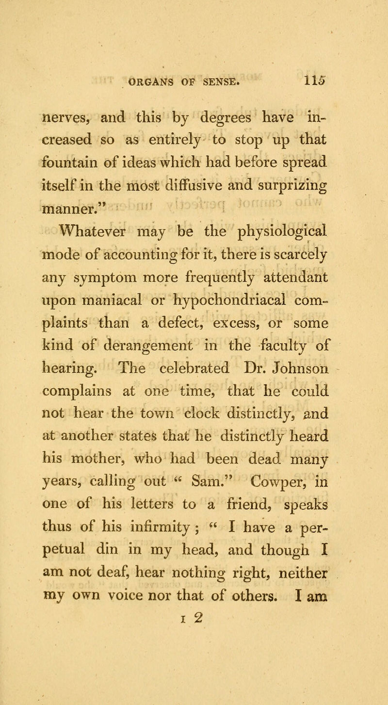 nerves, and this by degrees have in- creased so as entirely to stop up that fountain of ideas which had before spread itself in the most diffusive and surprizing manner. Whatever may be the physiological mode of accounting for it, there is scarcely any symptom more frequently attendant upon maniacal or hypochondriacal com«= plaints than a defect, excess, or some kind of derangement in the faculty of hearing. The celebrated Dr. Johnson complains at one time, that he could not hear the town clock distinctly, ^nd at another states that he distinctly heard his mother, who had been dead many years, calling out  Sam. Cowper, in one of his letters to a friend, speaks thus of his infirmity;  I have a per- petual din in my head, and though I am not deaf, hear nothing right, neither my own voice nor that of others. I am