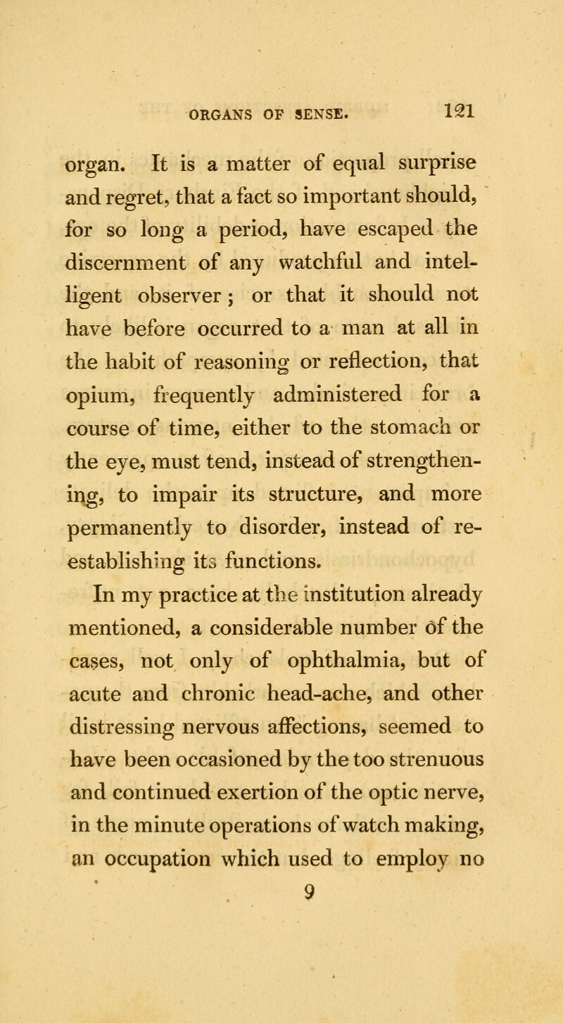 organ. It is a matter of equal surprise and regret, that a fact so important should, for so long a period, have escaped the discernment of any watchful and intel- ligent observer ; or that it should not have before occurred to a man at all in the habit of reasoning or reflection, that opium, frequently administered for a course of time, either to the stomach or the eye, must tend, instead of strengthen- ing, to impair its structure, and more permanently to disorder, instead of re- establishing its functions. In my practice at the institution already mentioned, a considerable number of the cases, not only of ophthalmia, but of acute and chronic head-ache, and other distressing nervous affections, seemed to have been occasioned by the too strenuous and continued exertion of the optic nerve, in the minute operations of watch making, an occupation which used to employ no 9