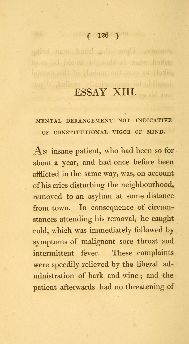 ESSAY XIII. MENTAL DERANGEMENT NOT INDICATIVE OF CONSTITUTIONAL VIGOR OF MIND. An insane patient, who had been so for about a year, and had once before been afflicted in the same way, was, on account of his cries disturbing the neighbourhood, removed to an asylum at some distance from town. In consequence of circum- stances attending his removal, he caught cold, which was immediately followed by symptoms of malignant sore throat and intermittent fever. These complaints were speedily relieved by the liberal ad- ministration of bark and wine; and the patient afterwards had no threatening of