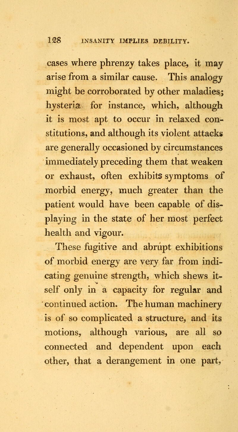 cases where phrenzy takes place, it may arise from a similar cause. This analogy might be corroborated by other maladies; hysteria for instance, which, although it is most apt to occur in relaxed con- stitutions, and although its violent attacks are generally occasioned by circumstances immediately preceding them that weaken or exhaust, often exhibits symptoms of morbid energy, much greater than the patient would have been capable of dis- playing in the state of her most perfect health and vigour. These fugitive and abrupt exhibitions of morbid energy are very far from indi- cating genuine strength, which shews it- self only in a capacity for regular and continued action. The human machinery is of so complicated a structure, and its motions, although various, are all so connected and dependent upon each other, that a derangement in one part.