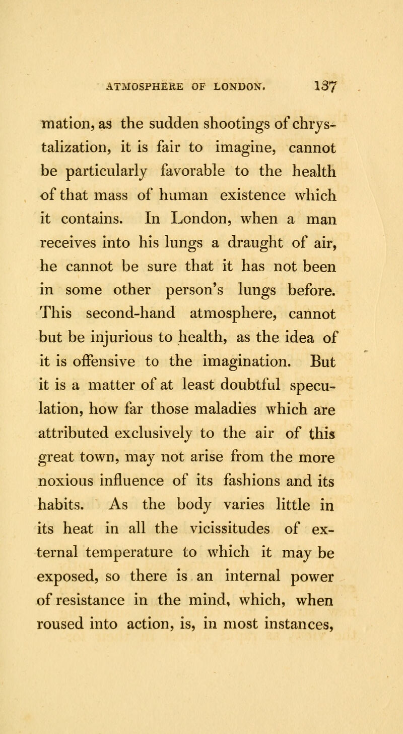 niation, as the sudden shootings of chrys- tahzation, it is fair to imagine, cannot be particularly favorable to the health of that mass of human existence which it contains. In London, when a man receives into his lungs a draught of air, he cannot be sure that it has not been in some other person's lungs before. This second-hand atmosphere, cannot but be injurious to health, as the idea of it is offensive to the imagination. But it is a matter of at least doubtful specu- lation, how far those maladies which are attributed exclusively to the air of this great town, may not arise from the more noxious influence of its fashions and its habits. As the body varies little in its heat in all the vicissitudes of ex- ternal temperature to which it may be exposed, so there is an internal power of resistance in the mind, which, when roused into action, is, in most instances,