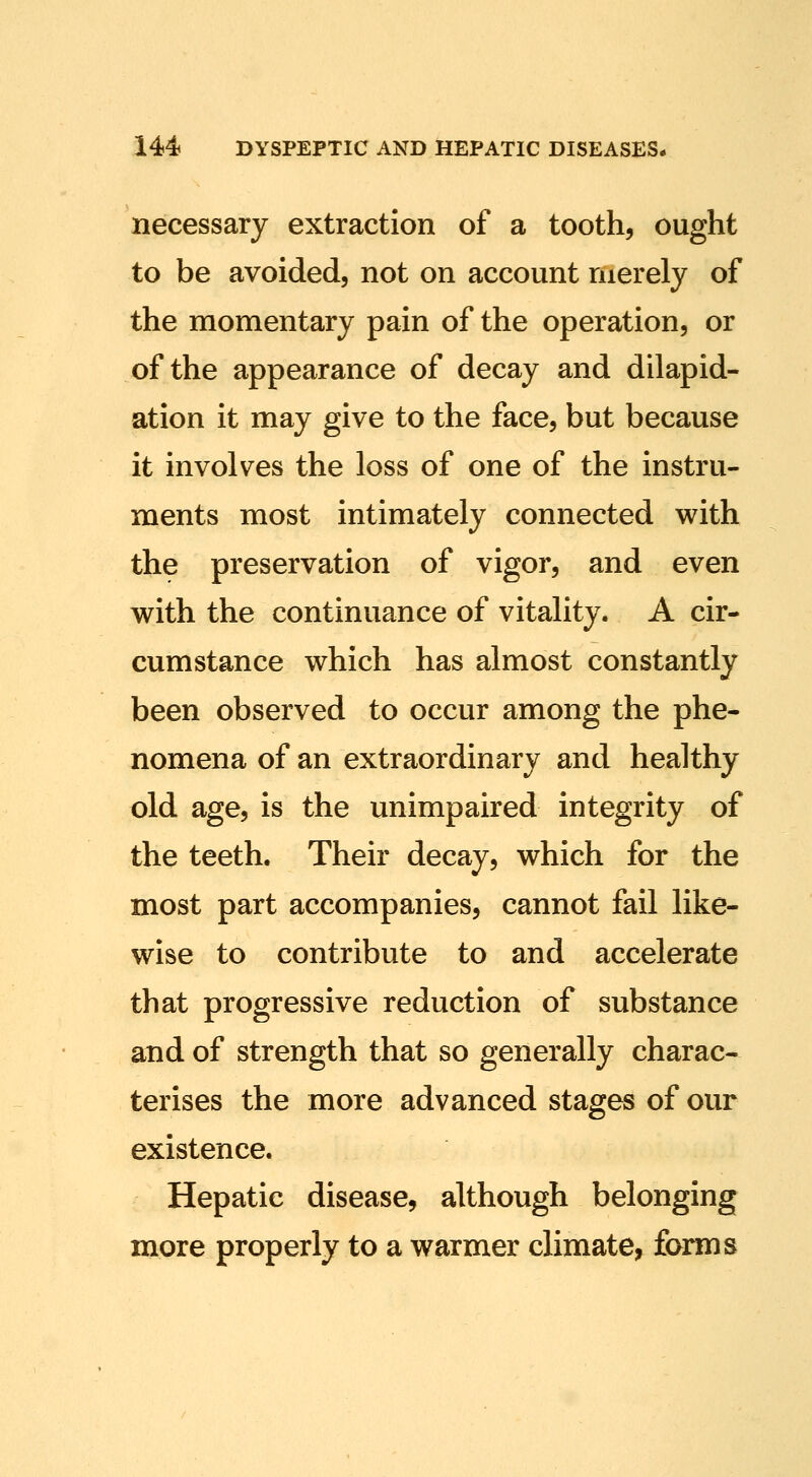 necessary extraction of a tooth, ought to be avoided, not on account merely of the momentary pain of the operation, or of the appearance of decay and dilapid- ation it may give to the face, but because it involves the loss of one of the instru- ments most intimately connected with the preservation of vigor, and even with the continuance of vitality. A cir- cumstance which has almost constantly been observed to occur among the phe- nomena of an extraordinary and healthy old age, is the unimpaired integrity of the teeth. Their decay, which for the most part accompanies, cannot fail like- wise to contribute to and accelerate that progressive reduction of substance and of strength that so generally charac- terises the more advanced stages of our existence. Hepatic disease, although belonging more properly to a warmer climate, forms