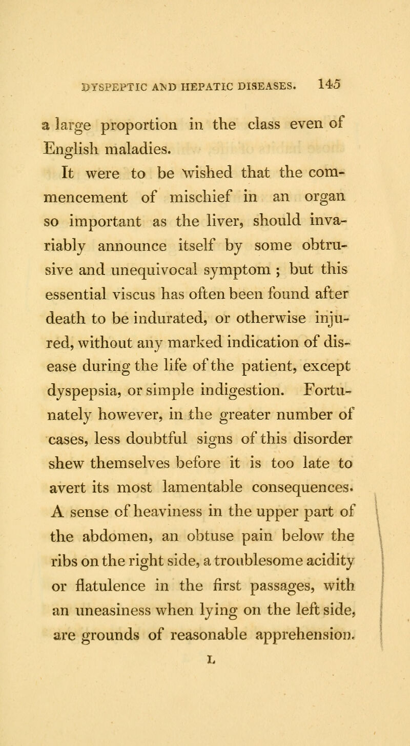 a large proportion in the class even of Ensclish maladies. It were to be wished that the com- mencement of mischief in an organ so important as the liver, should inva- riably announce itself by some obtru- sive and unequivocal symptom ; but this essential viscus has often been found after death to be indurated, or otherwise inju- red, without any marked indication of dis- ease during the life of the patient, except dyspepsia, or simple indigestion. Fortu- nately however, in the greater number of cases, less doubtful signs of this disorder shew themselves before it is too late to avert its most lamentable consequences. A sense of heaviness in the upper part of the abdomen, an obtuse pain below the ribs on the right side, a troublesome acidity or flatulence in the first passages, with an uneasiness when lying on the left side, are grounds of reasonable apprehension* L