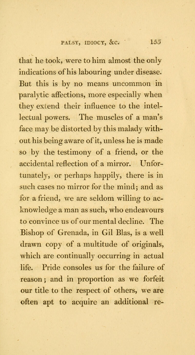 that he took, were to him almost the only indications of his labouring under disease. But this is by no means uncommon in paralytic affections, more especially when they extend their influence to the intel- lectual powers. The muscles of a man's face may be distorted by this malady with- out his being aware of it, unless he is made so by the testimony of a friend, or the accidental reflection of a mirror. Unfor- tunately, or perhaps happily, there is in such cases no mirror for the mind; and as for a friend, we are seldom willing to ac- knowledge a man as such, who endeavours to convince us of our mental decline. The Bishop of Grenada, in Gil Bias, is a well drawn copy of a multitude of originals, which are continually occurring in actual life. Pride consoles us for the failure of reason; and in proportion as we forfeit our title to the respect of others, we are often apt to acquire an additional re-