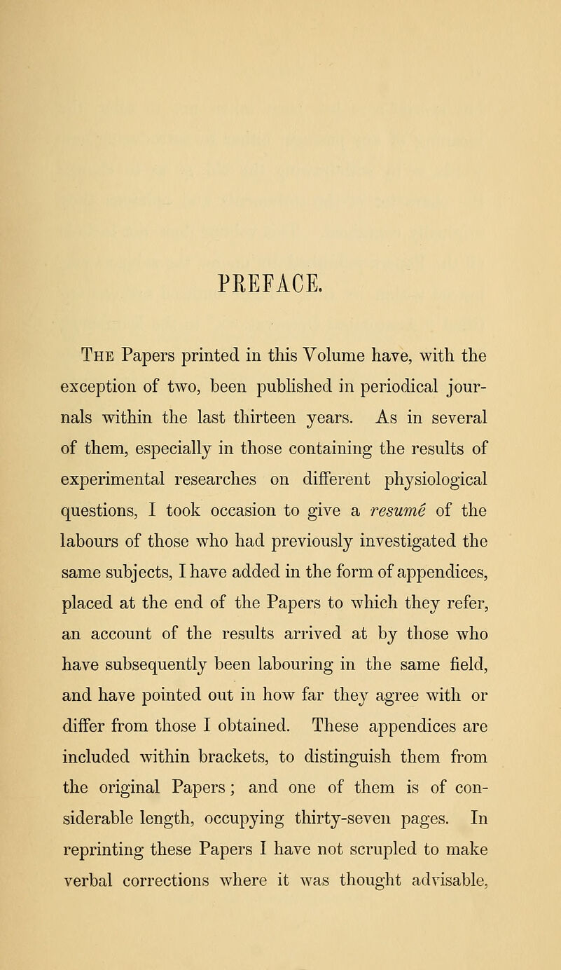 PREFACE. The Papers printed in this Volume have, with the exception of two, been published in periodical jour- nals within the last thirteen years. As in several of them, especially in those containing the results of experimental researches on different physiological questions, I took occasion to give a resume of the labours of those who had previously investigated the same subjects, I have added in the form of appendices, placed at the end of the Papers to which they refer, an account of the results arrived at by those who have subsequently been labouring in the same field, and have pointed out in how far they agree with or differ from those I obtained. These appendices are included within brackets, to distinguish them from the original Papers; and one of them is of con- siderable length, occupying thirty-seven pages. In reprinting these Papers I have not scrupled to make verbal corrections where it was thought advisable,