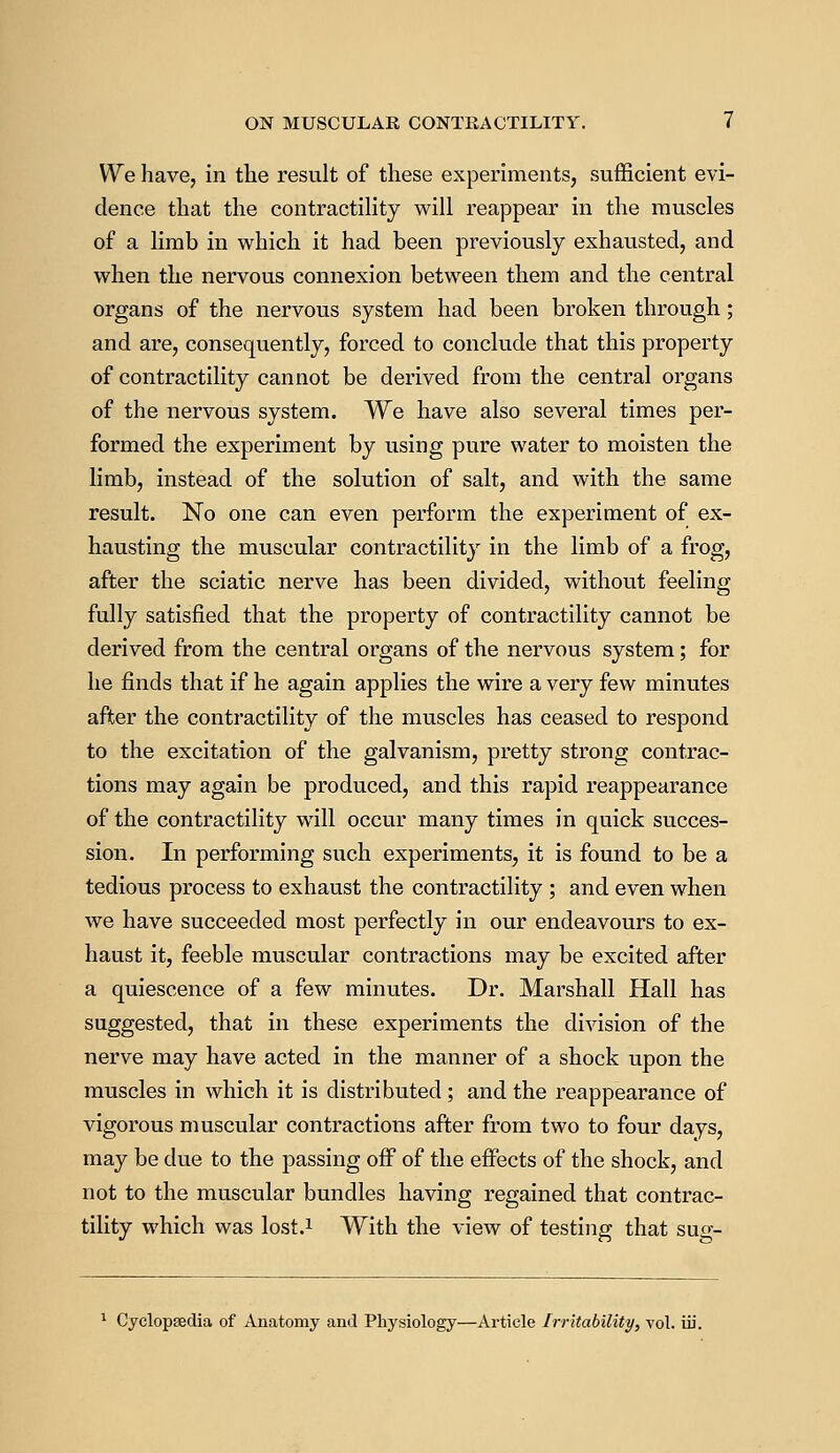 We have, in the result of these experiments, sufficient evi- dence that the contractility will reappear in the muscles of a limb in which it had been previously exhausted, and when the nervous connexion between them and the central organs of the nervous system had been broken through; and are, consequently, forced to conclude that this property of contractility cannot be derived from the central organs of the nervous system. We have also several times per- formed the experiment by using pure water to moisten the limb, instead of the solution of salt, and with the same result. No one can even perform the experiment of ex- hausting the muscular contractility in the limb of a frog, after the sciatic nerve has been divided, without feeling fully satisfied that the property of contractility cannot be derived from the central organs of the nervous system; for he finds that if he again applies the wire a very few minutes after the contractility of the muscles has ceased to respond to the excitation of the galvanism, pretty strong contrac- tions may again be produced, and this rapid reappearance of the contractility will occur many times in quick succes- sion. In performing such experiments, it is found to be a tedious process to exhaust the contractility ; and even when we have succeeded most perfectly in our endeavours to ex- haust it, feeble muscular contractions may be excited after a quiescence of a few minutes. Dr. Marshall Hall has suggested, that in these experiments the division of the nerve may have acted in the manner of a shock upon the muscles in which it is distributed; and the reappearance of vigorous muscular contractions after from two to four days, may be due to the passing off of the effects of the shock, and not to the muscular bundles having regained that contrac- tility which was lost.1 With the view of testing that sug- 1 Cyclopaedia of Anatomy and Physiology—Article Irritability, vol. iii.