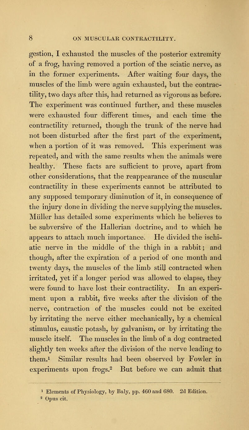 gestion, I exhausted the muscles of the posterior extremity of a frog, having removed a portion of the sciatic nerve, as in the former experiments. After waiting four days, the muscles of the limb were again exhausted, but the contrac- tility, two days after this, had returned as vigorous as before. The experiment was continued further, and these muscles were exhausted four different times, and each time the contractility returned, though the trunk of the nerve had not been disturbed after the first part of the experiment, when a portion of it was removed. This experiment was repeated, and with the same results when the animals were healthy. These facts are sufficient to prove, apart from other considerations, that the reappearance of the muscular contractility in these experiments cannot be attributed to any supposed temporary diminution of it, in consequence of the injury done in dividing the nerve supplying the muscles. Mtiller has detailed some experiments which he believes to be subversive of the Hallerian doctrine, and to which he appears to attach much importance. He divided the ischi- atic nerve in the middle of the thigh in a rabbit; and though, after the expiration of a period of one month and twenty days, the muscles of the limb still contracted when irritated, yet if a longer period was allowed to elapse, they were found to have lost their contractility. In an experi- ment upon a rabbit, five weeks after the division of the nerve, contraction of the muscles could not be excited by irritating the nerve either mechanically, by a chemical stimulus, caustic potash, by galvanism, or by irritating the muscle itself. The muscles in the limb of a dog contracted slightly ten weeks after the division of the nerve leading to them.1 Similar results had been observed by Fowler in experiments upon frogs.2 But before we can admit that 1 Elements of Physiology, by Baly, pp. 460 and 680. 2d Edition. 2 Opus cit.