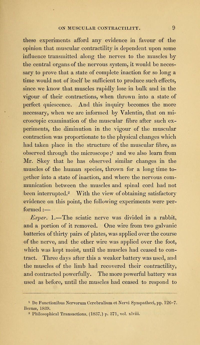 these experiments afford any evidence in favour of the opinion that muscular contractility is dependent upon some influence transmitted along the nerves to the muscles by the central organs of the nervous system, it would be neces- sary to prove that a state of complete inaction for so long a time would not of itself be sufficient to produce such effects, since we know that muscles rapidly lose in bulk and in the vigour of their contractions, when thrown into a state of perfect quiescence. And this inquiry becomes the more necessary, when we are informed by Valentin, that on mi- croscopic examination of the muscular fibre after such ex- periments, the diminution in the vigour of the muscular contraction was proportionate to the physical changes which had taken place in the structure of the muscular fibre, as observed through the microscope ;l and we also learn from Mr. Skey that he has observed similar changes in the muscles of the human species, thrown for a long time to- gether into a state of inaction, and where the nervous com- munication between the muscles and spinal cord had not been interrupted.2 With the view of obtaining satisfactory evidence on this point, the following experiments were per- formed :— Exper. 1.—The sciatic nerve was divided in a rabbit, and a portion of it removed. One wire from two galvanic batteries of thirty pairs of plates, was applied over the course of the nerve, and the other wire was applied over the foot, which was kept moist, until the muscles had ceased to con- tract. Three days after this a weaker battery was used, and the muscles of the limb had recovered their contractility, and contracted powerfully. The more powerful battery was used as before, until the muscles had ceased to respond to 1 De Functionibus Nervorum Cerebralium et Nervi Synipatheci, pp. 126-7. Bernse, 1839. 2 Philosophical Transactions, (1837,) p. 371, vol. xlviii.