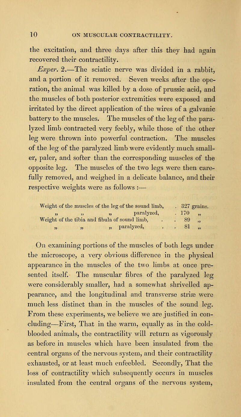the excitation, and three days after this thej had again recovered their contractility. Exper. 2.—The sciatic nerve was divided in a rabbit, and a portion of it removed. Seven weeks after the ope- ration, the animal was killed by a dose of prussic acid, and the muscles of both posterior extremities were exposed and irritated by the direct application of the wires of a galvanic battery to the muscles. The muscles of the leg of the para- lyzed limb contracted very feebly, while those of the other leg were thrown into powerful contraction. The muscles of the leg of the paralyzed limb were evidently much small- er, paler, and softer than the corresponding muscles of the opposite leg. The muscles of the two legs were then care- fully removed, and weighed in a delicate balance, and their respective weights were as follows :— Weight of the muscles of the leg of the sound limb, . 327 grains. „ „ „ paralyzed, .170 „ Weight of the tibia and fibula of sound limb, . . 89 „ „ „ „ paralyzed, . 81 „ On examining portions of the muscles of both legs under the microscope, a very obvious difference in the physical appearance in the muscles of the two limbs at once pre- sented itself. The muscular fibres of the paralyzed leg were considerably smaller, had a somewhat shrivelled ap- pearance, and the longitudinal and transverse striee were much less distinct than in the muscles of the sound leg. From these experiments, we believe we are justified in con- cluding—First, That in the warm, equally as in the cold- blooded animals, the contractility will return as vigorously as before in muscles which have been insulated from the central organs of the nervous system, and their contractility exhausted, or at least much enfeebled. Secondly, That the loss of contractility which subsequently occurs in muscles insulated from the central organs of the nervous system,