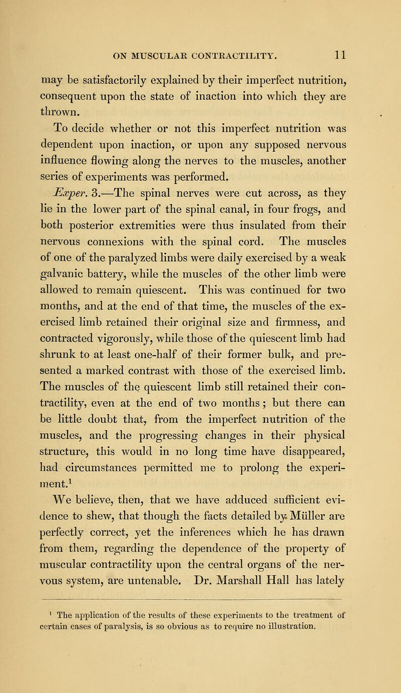 may be satisfactorily explained by their imperfect nutrition, consequent upon the state of inaction into which they are thrown. To decide whether or not this imperfect nutrition was dependent upon inaction, or upon any supposed nervous influence flowing along the nerves to the muscles, another series of experiments was performed. Exper. 3.—The spinal nerves were cut across, as they lie in the lower part of the spinal canal, in four frogs, and both posterior extremities were thus insulated from their nervous connexions with the spinal cord. The muscles of one of the paralyzed limbs were daily exercised by a weak galvanic battery, while the muscles of the other limb were allowed to remain quiescent. This was continued for two months, and at the end of that time, the muscles of the ex- ercised limb retained their original size and firmness, and contracted vigorously, while those of the quiescent limb had shrunk to at least one-half of their former bulk, and pre- sented a marked contrast with those of the exercised limb. The muscles of the quiescent limb still retained their con- tractility, even at the end of two months ; but there can be little doubt that, from the imperfect nutrition of the muscles, and the progressing changes in their physical structure, this would in no long time have disappeared, had circumstances permitted me to prolong the experi- ment.1 We believe, then, that we have adduced sufficient evi- dence to shew, that though, the facts detailed by. Muller are perfectly correct, yet the inferences which he has drawn from them, regarding the dependence of the property of muscular contractility upon the central organs of the ner- vous system, are untenable. Dr. Marshall Hall has lately 1 The application of the results of these experiments to the treatment of certain cases of paralysis, is so obvious as to require no illustration.