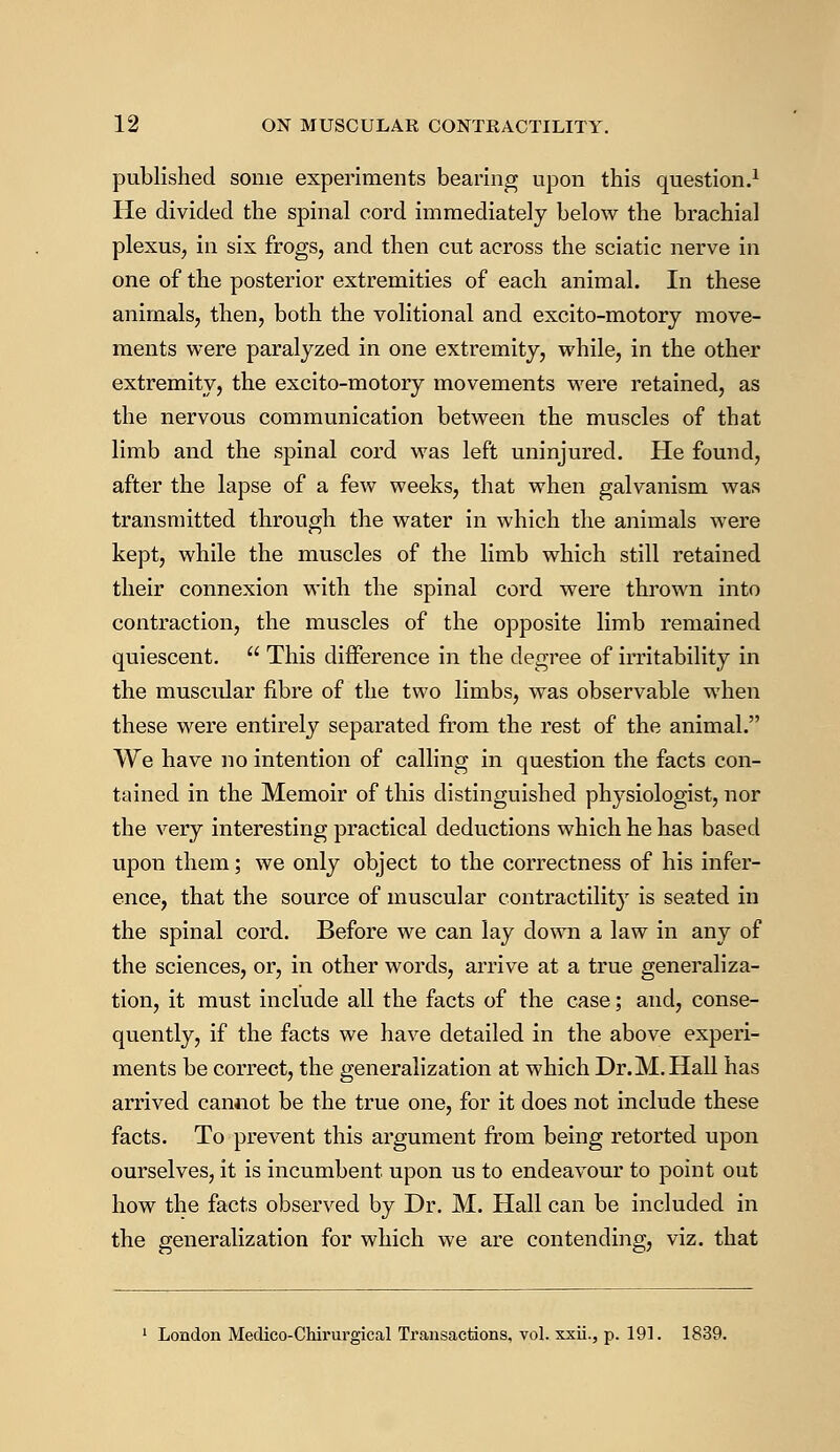 published some experiments bearing upon this question.1 He divided the spinal cord immediately below the brachial plexus, in six frogs, and then cut across the sciatic nerve in one of the posterior extremities of each animal. In these animals, then, both the volitional and excito-motory move- ments were paralyzed in one extremity, while, in the other extremity, the excito-motory movements were retained, as the nervous communication between the muscles of that limb and the spinal cord was left uninjured. He found, after the lapse of a few weeks, that when galvanism was transmitted through the water in which the animals were kept, while the muscles of the limb which still retained their connexion with the spinal cord were thrown into contraction, the muscles of the opposite limb remained quiescent. This difference in the degree of irritability in the muscular fibre of the two limbs, was observable when these were entirely separated from the rest of the animal. We have no intention of calling in question the facts con- tained in the Memoir of this distinguished physiologist, nor the very interesting practical deductions which he has based upon them; we only object to the correctness of his infer- ence, that the source of muscular contractility is seated in the spinal cord. Before we can lay down a law in any of the sciences, or, in other words, arrive at a true generaliza- tion, it must include all the facts of the case; and, conse- quently, if the facts we have detailed in the above experi- ments be correct, the generalization at which Dr.M.Hall has arrived cannot be the true one, for it does not include these facts. To prevent this argument from being retorted upon ourselves, it is incumbent upon us to endeavour to point out how the facts observed by Dr. M. Hall can be included in the generalization for which we are contending, viz. that London Medico-Chirurgical Transactions, vol. xxii., p. 191. 1839.