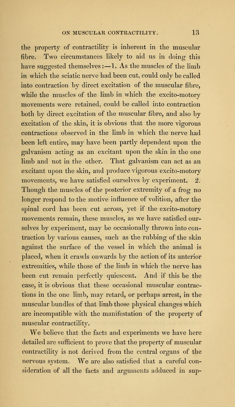 the property of contractility is inherent in the muscular fibre. Two circumstances likely to aid us in doing this have suggested themselves :—1. As the muscles of the limb in which the sciatic nerve had been cut, could only be called into contraction by direct excitation of the muscular fibre, while the muscles of the limb in which the excito-motory movements were retained, could be called into contraction both by direct excitation of the muscular fibre, and also by excitation of the skin, it is obvious that the more vigorous contractions observed in the limb in which the nerve had been left entire, may have been partly dependent upon the galvanism acting as an excitant upon the skin in the one limb and not in the other. That galvanism can act as an excitant upon the skin, and produce vigorous excito-motory movements, we have satisfied ourselves by experiment. 2. Though the muscles of the posterior extremity of a frog no longer respond to the motive influence of volition, after the spinal cord has been cut across, yet if the excito-motory movements remain, these muscles, as we have satisfied our- selves by experiment, may be occasionally thrown into con- traction by various causes, such as the rubbing of the skin against the surface of the vessel in which the animal is placed, when it crawls onwards by the action of its anterior extremities, while those of the limb in which the nerve has been cut remain perfectly quiescent. And if this be the case, it is obvious that these occasional muscular contrac- tions in the one limb, may retard, or perhaps arrest, in the muscular bundles of that limb those physical changes which are incompatible with the manifestation of the property of muscular contractility. We believe that the facts and experiments we have here detailed are sufficient to prove that the property of muscular contractility is not derived from the central organs of the nervous system. We are also satisfied that a careful con- sideration of all the facts and arguments adduced in sup-