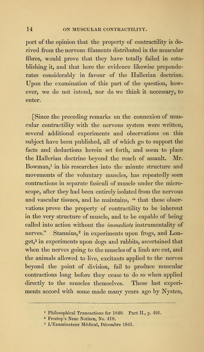 port of the opinion that the property of contractility is de- rived from the nervous filaments distributed in the muscular fibres, would prove that they have totally failed in esta- blishing it, and that here the evidence likewise preponde- rates considerably in favour of the Hallerian doctrine. Upon the examination of this part of the question, how- ever, we do not intend, nor do we think it necessary, to enter. [Since the preceding remarks on the connexion of mus- cular contractility with the nervous system were written, several additional experiments and observations on this subject have been published, all of which go to support the facts and deductions herein set forth, and seem to place the Hallerian doctrine beyond the reach of assault. Mr. Bowman,1 in his researches into the minute structure and movements of the voluntary muscles, has repeatedly seen contractions in separate fasiculi of muscle under the micro- scope, after they had been entirely isolated from the nervous and vascular tissues, and he maintains, that these obser- vations prove the property of contractility to be inherent in the very structure of muscle, and to be capable of being called into action without the immediate instrumentality of nerves. Stannius,2 in experiments upon frogs, and Lon- get,3 in experiments upon dogs and rabbits, ascertained that when the nerves going to the muscles of a limb are cut, and the animals allowed to live, excitants applied to the nerves beyond the point of division, fail to produce muscular contractions long before they cease to do so when applied directly to the muscles themselves. These last experi- ments accord with some made many years ago by Nysten, 1 Philosophical Transactions for 1840. Part II., p. 491. 2 Froriep's Neue Notizen, No. 418. 3 L'Examinateur Medical, D6cembre 1841.