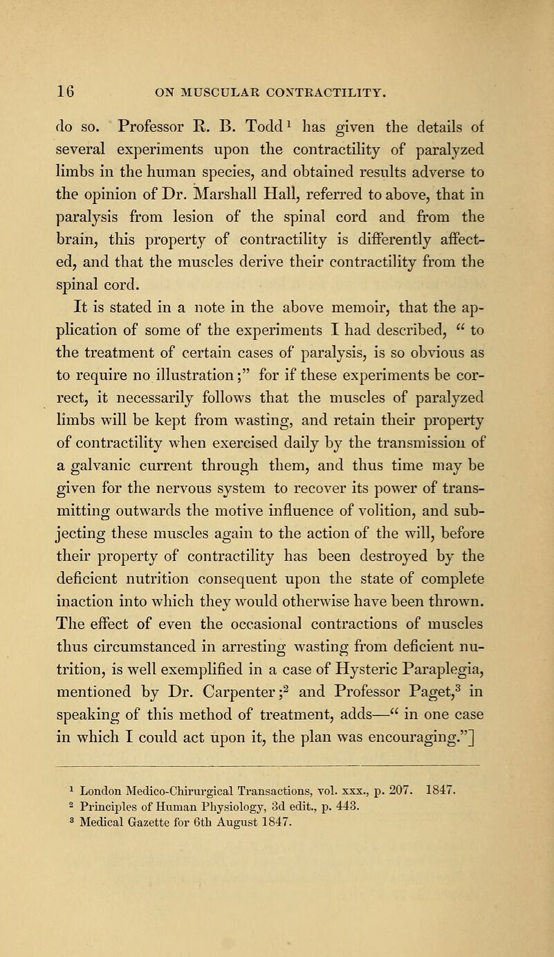 do so. Professor R. B. Todd* has given the details of several experiments upon the contractility of paralyzed limbs in the human species, and obtained results adverse to the opinion of Dr. Marshall Hall, referred to above, that in paralysis from lesion of the spinal cord and from the brain, this property of contractility is differently affect- ed, and that the muscles derive their contractility from the spinal cord. It is stated in a note in the above memoir, that the ap- plication of some of the experiments I had described,  to the treatment of certain cases of paralysis, is so obvious as to require no illustration; for if these experiments be cor- rect, it necessarily follows that the muscles of paralyzed limbs will be kept from wasting, and retain their property of contractility when exercised daily by the transmission of a galvanic current through them, and thus time may be given for the nervous system to recover its power of trans- mitting outwards the motive influence of volition, and sub- jecting these muscles again to the action of the will, before their property of contractility has been destroyed by the deficient nutrition consequent upon the state of complete inaction into which they would otherwise have been thrown. The effect of even the occasional contractions of muscles thus circumstanced in arresting wasting from deficient nu- trition, is well exemplified in a case of Hysteric Paraplegia, mentioned by Dr. Carpenter;2 and Professor Paget,3 in speaking of this method of treatment, adds— in one case in which I could act upon it, the plan was encouraging.] 1 London Medico-Chirurgical Transactions, vol. xxx., p. 207. 1847. 2 Principles of Human Physiology, 3d edit., p. 443. 3 Medical Gazette for 6th August 1847.