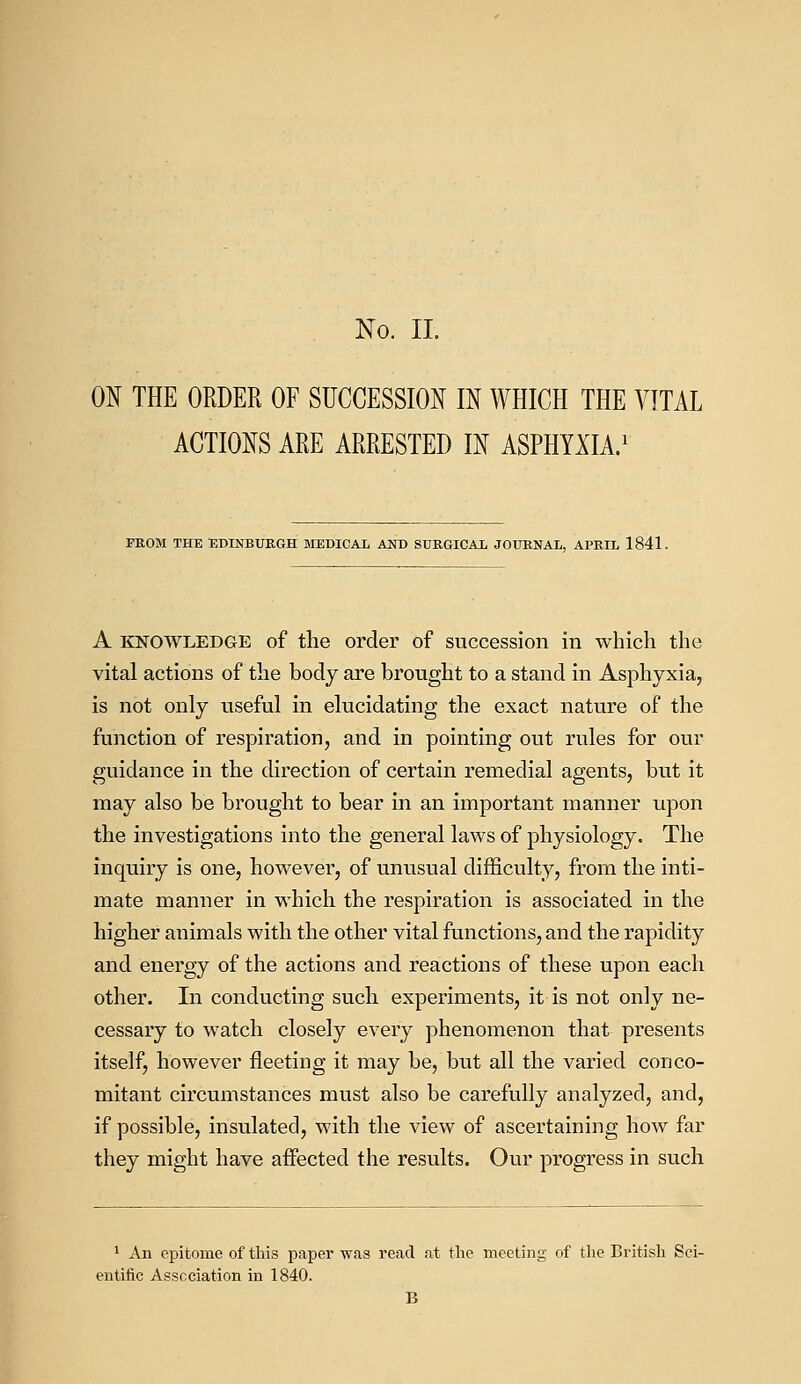 ON THE ORDER OF SUCCESSION IN WHICH THE VITAL ACTIONS ARE ARRESTED IN ASPHYXIA.1 FROM THE EDINBURGH MEDICAL AND SUKGICAL JOURNAL, APRIL 1841. A knowledge of the order of succession in which the vital actions of the body are brought to a stand in Asphyxia, is not only useful in elucidating the exact nature of the function of respiration, and in pointing out rules for our guidance in the direction of certain remedial agents, but it may also be brought to bear in an important manner upon the investigations into the general laws of physiology. The inquiry is one, however, of unusual difficulty, from the inti- mate manner in which the respiration is associated in the higher animals with the other vital functions, and the rapidity and energy of the actions and reactions of these upon each other. In conducting such experiments, it is not only ne- cessary to watch closely every phenomenon that presents itself, however fleeting it may be, but all the varied conco- mitant circumstances must also be carefully analyzed, and, if possible, insulated, with the view of ascertaining how far they might have affected the results. Our progress in such 1 An epitome of this paper was read at the meeting of the British Sci- entific Association in 1840. B