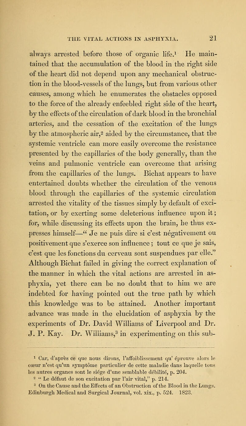 always arrested before those of organic life.1 He main- tained that the accumulation of the blood in the right side of the heart did not depend upon any mechanical obstruc- tion in the blood-vessels of the lungs, but from various other causes, among which he enumerates the obstacles opposed to the force of the already enfeebled right side of the heart, by the effects of the circulation of dark blood in the bronchial arteries, and the cessation of the excitation of the lungs by the atmospheric air,2 aided by the circumstance, that the systemic ventricle can more easily overcome the resistance presented by the capillaries of the body generally, than the veins and pulmonic ventricle can overcome that arising from the capillaries of the lungs. Bichat appears to have entertained doubts whether the circulation of the venous blood through the capillaries of the systemic circulation arrested the vitality of the tissues simply by default of exci- tation, or by exerting some deleterious influence upon it; for, while discussing its effects upon the brain, he thus ex- presses himself— Je ne puis dire si c'est negativement ou positivement que s'exerce son influence; tout ce que je sais, c'est que les fonctions du cerveau sont suspendues par elle. Although Bichat failed in giving the correct explanation of the manner in which the vital actions are arrested in as- phyxia, yet there can be no doubt that to him we are indebted for having pointed out the true path by which this knowledge was to be attained. Another important advance was made in the elucidation of asphyxia by the experiments of Dr. David Williams of Liverpool and Dr. J. P. Kay. Dr. Williams,3 in experimenting on this sub- 1 Car, d'apres ce que nous clirons, l'affoiblissement qu' eprouve alors le cceur n'est qu'un symptome particulier de cette maladie dans laquelle tous les autres organes sont le siege d'une seniblable d^bilite, p. 204. 2  Le deTaut de son excitation par l'air vital, p. 214. 3 On the Cause and the Effects of an Obstruction of the Blood in the Lungs. Edinburgh Medical and Surgical Journal, vol. xix., p. 524. 1823.
