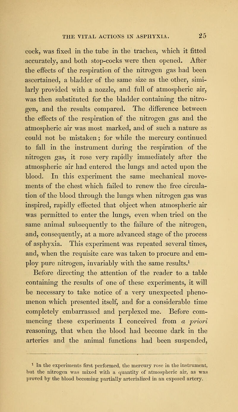cock, was fixed in the tube in the trachea, which it fitted accurately, and both stop-cocks were then opened. After the effects of the respiration of the nitrogen gas had been ascertained, a bladder of the same size as the other, simi- larly provided with a nozzle, and full of atmospheric air, was then substituted for the bladder containing the nitro- gen, and the results compared. The difference between the effects of the respiration of the nitrogen gas and the atmospheric air was most marked, and of such a nature as could not be mistaken; for while the mercury continued to fall in the instrument during the respiration of the nitrogen gas, it rose very rapidly immediately after the atmospheric air had entered the lungs and acted upon the blood. In this experiment the same mechanical move- ments of the chest which failed to renew the free circula- tion of the blood through the lungs when nitrogen gas was inspired, rapidly effected that object when atmospheric air was permitted to enter the lungs, even when tried on the same animal subsequently to the failure of the nitrogen, and, consequently, at a more advanced stage of the process of asphyxia. This experiment was repeated several times, and, when the requisite care was taken to procure and em- ploy pure nitrogen, invariably with the same results.1 Before directing the attention of the reader to a table containing the results of one of these experiments, it will be necessary to take notice of a very unexpected pheno- menon which presented itself, and for a considerable time completely embarrassed and perplexed me. Before com- mencing these experiments I conceived from a priori reasoning, that when the blood had become dark in the arteries and the animal functions had been suspended, 1 In the experiments first performed, the mercury rose in the instrument, but the nitrogen was mixed with a quantity of atmospheric air, as was proved by the blood becoming partially arterialized hi an exposed artery.