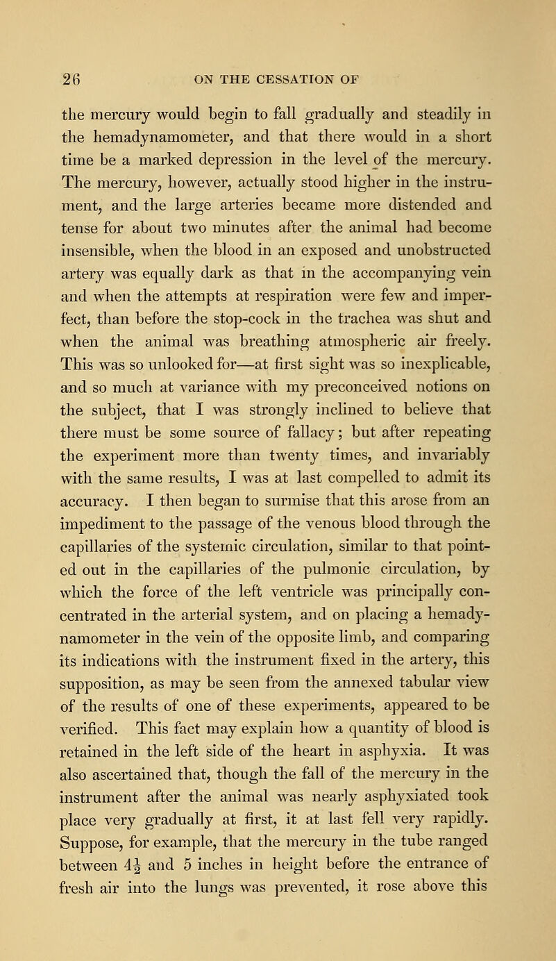 the mercury would begin to fall gradually and steadily in the hemadynamometer, and that there would in a short time be a marked depression in the level of the mercury. The mercury, however, actually stood higher in the instru- ment, and the large arteries became more distended and tense for about two minutes after the animal had become insensible, when the blood in an exposed and unobstructed artery was equally dark as that in the accompanying vein and when the attempts at respiration were few and imper- fect, than before the stop-cock in the trachea was shut and when the animal was breathing atmospheric air freely. This was so unlooked for—at first sight was so inexplicable, and so much at variance with my preconceived notions on the subject, that I was strongly inclined to believe that there must be some source of fallacy; but after repeating the experiment more than twenty times, and invariably with the same results, I was at last compelled to admit its accuracy. I then began to surmise that this arose from an impediment to the passage of the venous blood through the capillaries of the systemic circulation, similar to that point- ed out in the capillaries of the pulmonic circulation, by which the force of the left ventricle was principally con- centrated in the arterial system, and on placing a hemady- namometer in the vein of the opposite limb, and comparing its indications with the instrument fixed in the artery, this supposition, as may be seen from the annexed tabular view of the results of one of these experiments, appeared to be verified. This fact may explain how a quantity of blood is retained in the left side of the heart in asphyxia. It was also ascertained that, though the fall of the mercury in the instrument after the animal was nearly asphyxiated took place very gradually at first, it at last fell very rapidly. Suppose, for example, that the mercury in the tube ranged between 4| and 5 inches in height before the entrance of fresh air into the lungs was prevented, it rose above this