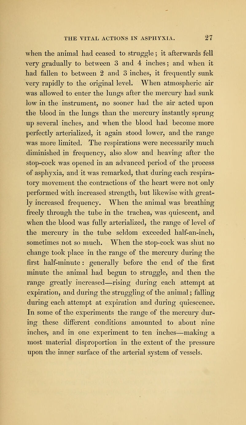 when the animal had ceased to struggle; it afterwards fell very gradually to between 3 and 4 inches; and when it had fallen to between 2 and 3 inches, it frequently sunk very rapidly to the original level. When atmospheric air was allowed to enter the lungs after the mercury had sunk low in the instrument, no sooner had the air acted upon the blood in the lungs than the mercury instantly sprung up several inches, and when the blood had become more perfectly arterialized, it again stood lower, and the range was more limited. The respirations were necessarily much diminished in frequency, also slow and heaving after the stop-cock was opened in an advanced period of the process of asphyxia, and it was remarked, that during each respira- tory movement the contractions of the heart were not only performed with increased strength, but likewise with great- ly increased frequency. When the animal was breathing freely through the tube in the trachea, was quiescent, and when the blood was fully arterialized, the range of level of the mercury in the tube seldom exceeded half-an-inch, sometimes not so much. When the stop-cock was shut no change took place in the range of the mercury during the first half-minute : generally before the end of the first minute the animal had begun to struggle, and then the range greatly increased—rising during each attempt at expiration, and during the struggling of the animal; falling during each attempt at expiration and during quiescence. In some of the experiments the range of the mercury dur- ing these different conditions amounted to about nine inches, and in one experiment to ten inches—making a most material disproportion in the extent of the pressure upon the inner surface of the arterial system of vessels.