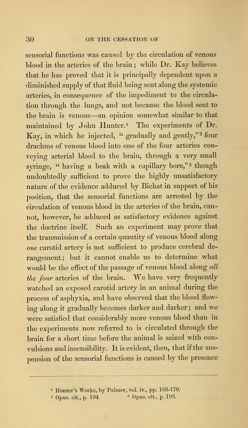 sensorial functions was caused by the circulation of venous blood in the arteries of the brain; while Dr. Kay believes that he has proved that it is principally dependent upon a diminished supply of that fluid being sent along the systemic arteries, in consequence of the impediment to the circula- tion through the lungs, and not because the blood sent to the brain is venous—an opinion somewhat similar to that maintained by John Hunter.1 The experiments of Dr. Kay, in which he injected, gradually and gently,2 four drachms of venous blood into one of the four arteries con- veying arterial blood to the brain, through a very small syringe, having a beak with a capillary bore,3 though undoubtedly sufficient to prove the highly unsatisfactory nature of the evidence adduced by Bichat in support of his position, that the sensorial functions are arrested by the circulation of venous blood in the arteries of the brain, can- not, however, be adduced as satisfactory evidence against the doctrine itself. Such an experiment may prove that the transmission of a certain quantity of venous blood along one carotid artery is not sufficient to produce cerebral de- rangement; but it cannot enable us to determine what would be the effect of the passage of venous blood along all the four arteries of the brain. We have very frequently watched an exposed carotid artery in an animal during the process of asphyxia, and have observed that the blood flow- ing along it gradually becomes darker and darker; and we were satisfied that considerably more venous blood than in the experiments now referred to is circulated through the brain for a short time before the animal is seized with con- vulsions and insensibility. It is evident, then, that if the sus- pension of the sensorial functions is caused by the presence 1 Hunter's Works, by Palmer, vol. iv., pp. 168-170. 2 Opus, cit., p. 194. 3 Opus, cit., p. 193.