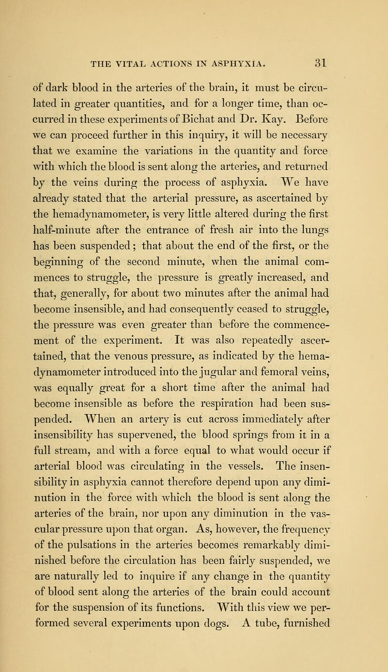 of dark blood in the arteries of the brain, it must be circu- lated in greater quantities, and for a longer time, than oc- curred in these experiments of Bichat and Dr. Kay. Before we can proceed further in this inquiry, it will be necessary that we examine the variations in the quantity and force with which the blood is sent along the arteries, and returned by the veins during the process of asphyxia. We have already stated that the arterial pressure, as ascertained by the hemadynamometer, is very little altered during the first half-minute after the entrance of fresh air into the lungs has been suspended ; that about the end of the first, or the beginning of the second minute, when the animal com- mences to struggle, the pressure is greatly increased, and that, generally, for about two minutes after the animal had become insensible, and had consequently ceased to struggle, the pressure was even greater than before the commence- ment of the experiment. It was also repeatedly ascer- tained, that the venous pressure, as indicated by the hema- dynamometer introduced into the jugular and femoral veins, was equally great for a short time after the animal had become insensible as before the respiration had been sus- pended. When an artery is cut across immediately after insensibility has supervened, the blood springs from it in a full stream, and with a force equal to what would occur if arterial blood was circulating in the vessels. The insen- sibility in asphyxia cannot therefore depend upon any dimi- nution in the force with which the blood is sent along the arteries of the brain, nor upon any diminution in the vas- cular pressure upon that organ. As, however, the frequency of the pulsations in the arteries becomes remarkably dimi- nished before the circulation has been fairly suspended, we are naturally led to inquire if any change in the quantity of blood sent along the arteries of the brain could account for the suspension of its functions. With this view we per- formed several experiments upon dogs. A tube, furnished