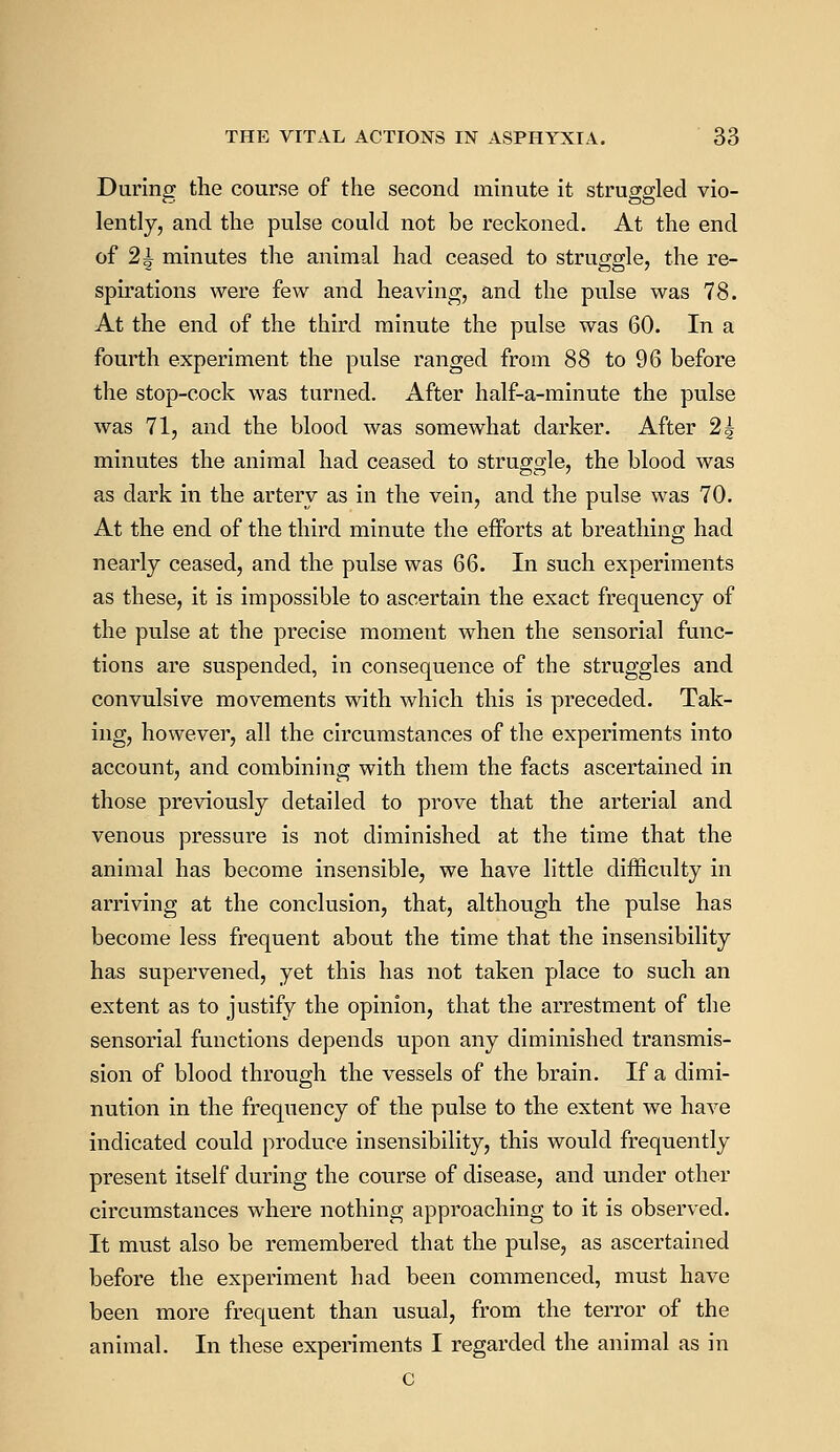 During the course of the second minute it struggled vio- lently, and the pulse could not be reckoned. At the end of 21 minutes the animal had ceased to struggle, the re- spirations were few and heaving, and the pulse was 78. At the end of the third minute the pulse was 60. In a fourth experiment the pulse ranged from 88 to 96 before the stop-cock was turned. After half-a-minute the pulse was 71, and the blood was somewhat darker. After 2| minutes the animal had ceased to struggle, the blood was as dark in the artery as in the vein, and the pulse was 70. At the end of the third minute the efforts at breathing had nearly ceased, and the pulse was 66. In such experiments as these, it is impossible to ascertain the exact frequency of the pulse at the precise moment when the sensorial func- tions are suspended, in consequence of the struggles and convulsive movements with which this is preceded. Tak- ing, however, all the circumstances of the experiments into account, and combining with them the facts ascertained in those previously detailed to prove that the arterial and venous pressure is not diminished at the time that the animal has become insensible, we have little difficulty in arriving at the conclusion, that, although the pulse has become less frequent about the time that the insensibility has supervened, yet this has not taken place to such an extent as to justify the opinion, that the arrestment of the sensorial functions depends upon any diminished transmis- sion of blood through the vessels of the brain. If a dimi- nution in the frequency of the pulse to the extent we have indicated could produce insensibility, this would frequently present itself during the course of disease, and under other circumstances where nothing approaching to it is observed. It must also be remembered that the pulse, as ascertained before the experiment had been commenced, must have been more frequent than usual, from the terror of the animal. In these experiments I regarded the animal as in c