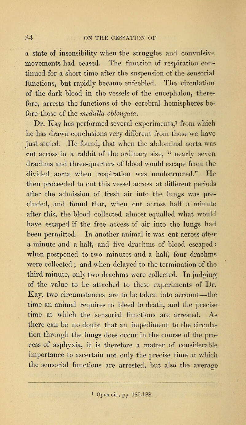 a state of insensibility when the struggles and convulsive movements had ceased. The function of respiration con- tinued for a short time after the suspension of the sensorial functions, but rapidly became enfeebled. The circulation of the dark blood in the vessels of the encephalon, there- fore, arrests the functions of the cerebral hemispheres be- fore those of the medulla oblongata. Dr. Kay has performed several experiments,1 from which he has drawn conclusions very different from those we have just stated. He found, that when the abdominal aorta was cut across in a rabbit of the ordinary size,  nearly seven drachms and three-quarters of blood would escape from the divided aorta when respiration was unobstructed. He then proceeded to cut this vessel across at different periods after the admission of fresh air into the lungs was pre- cluded, and found that, when cut across half a minute after this, the blood collected almost equalled what would have escaped if the free access of air into the lungs had been permitted. In another animal it was cut across after a minute and a half, and five drachms of blood escaped; when postponed to two minutes and a half^ four drachms were collected ; and when delayed to the termination of the third minute, only two drachms were collected. In judging of the value to be attached to these experiments of Dr. Kay, two circumstances are to be taken into account—the time an animal requires to bleed to death, and the precise time at which the sensorial functions are arrested. As there can be no doubt that an impediment to the circula- tion through the lungs does occur in the course of the pro- cess of asphyxia, it is therefore a matter of considerable importance to ascertain not only the precise time at which the sensorial functions are arrested, but also the average Opus cit., pp. 185-188.