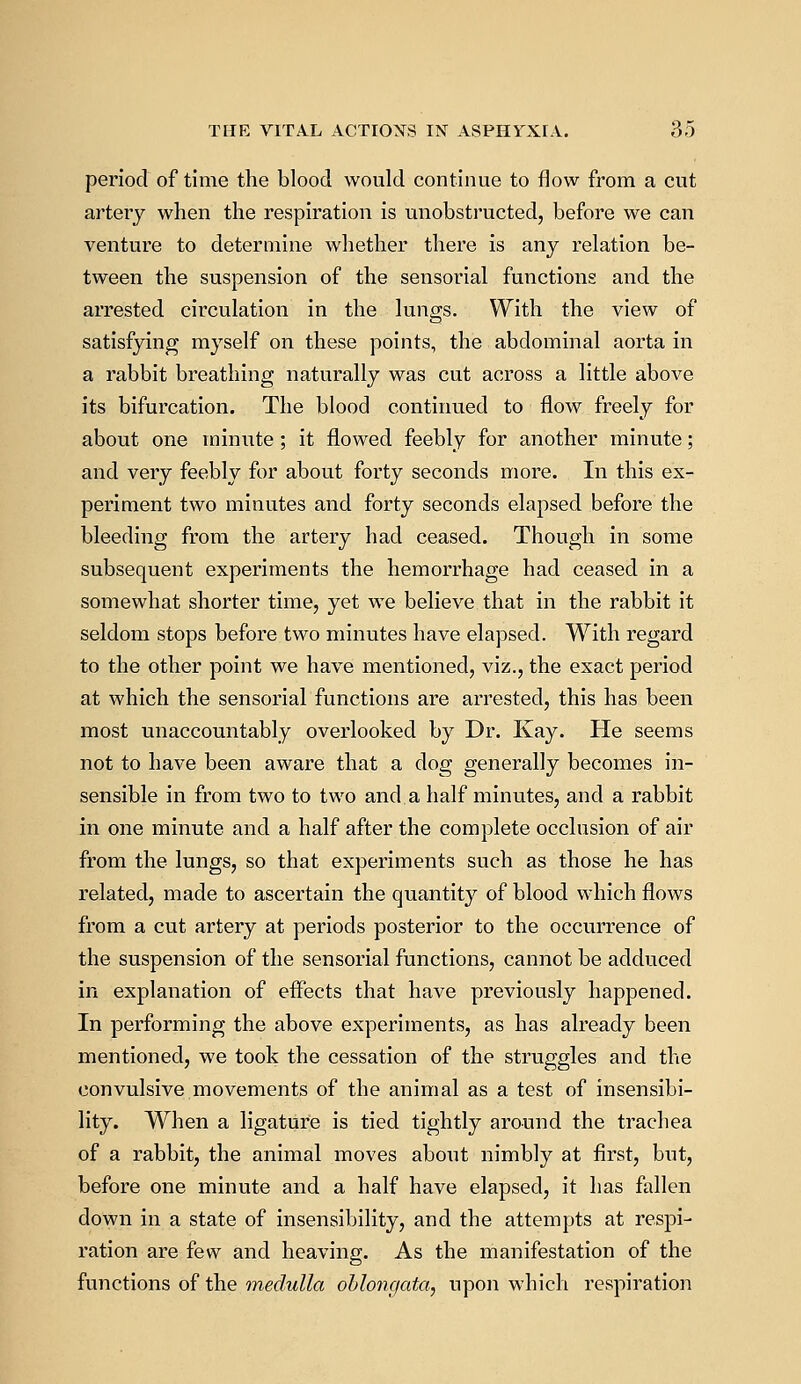 period of time the blood would continue to flow from a cut artery when the respiration is unobstructed, before we can venture to determine whether there is any relation be- tween the suspension of the sensorial functions and the arrested circulation in the lungs. With the view of satisfying myself on these points, the abdominal aorta in a rabbit breathing naturally was cut across a little above its bifurcation. The blood continued to flow freely for about one minute ; it flowed feebly for another minute; and very feebly for about forty seconds more. In this ex- periment two minutes and forty seconds elapsed before the bleeding from the artery had ceased. Though in some subsequent experiments the hemorrhage had ceased in a somewhat shorter time, yet we believe that in the rabbit it seldom stops before two minutes have elapsed. With regard to the other point we have mentioned, viz., the exact period at which the sensorial functions are arrested, this has been most unaccountably overlooked by Dr. Kay. He seems not to have been aware that a dog generally becomes in- sensible in from two to two and a half minutes, and a rabbit in one minute and a half after the complete occlusion of air from the lungs, so that experiments such as those he has related, made to ascertain the quantity of blood which flows from a cut artery at periods posterior to the occurrence of the suspension of the sensorial functions, cannot be adduced in explanation of effects that have previously happened. In performing the above experiments, as has already been mentioned, we took the cessation of the struggles and the convulsive movements of the animal as a test of insensibi- lity. When a ligature is tied tightly around the trachea of a rabbit, the animal moves about nimbly at first, but, before one minute and a half have elapsed, it has fallen down in a state of insensibility, and the attempts at respi- ration are few and heaving. As the manifestation of the functions of the medulla oblongata, upon which respiration