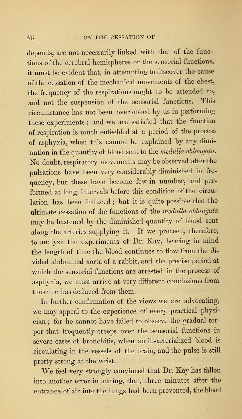 depends, are not necessarily linked with that of the func- tions of the cerebral hemispheres or the sensorial functions, it must be evident that, in attempting to discover the cause of the cessation of the mechanical movements of the chest, the frequency of the respirations ought to be attended to, and not the suspension of the sensorial functions. This circumstance has not been overlooked by us in performing these experiments ; and we are satisfied that the function of respiration is much enfeebled at a period of the process of asphyxia, when this cannot be explained by any dimi- nution in the quantity of blood sent to the medulla oblongata. No doubt, respiratory movements may be observed after the pulsations have been very considerably diminished in fre- quency, but these have become few in number, and per- formed at long intervals before this condition of the circu- lation has been induced; but it is quite possible that the ultimate cessation of the functions of the medulla oblongata may be hastened by the diminished quantity of blood sent along the arteries supplying it. If we proceed, therefore, to analyze the experiments of Dr. Kay, bearing in mind the length of time the blood continues to flow from the di- vided abdominal aorta of a rabbit, and the precise period at which the sensorial functions are arrested in the process of asphyxia, we must arrive at very different conclusions from those he has deduced from them. In further confirmation of the views we are advocating, we may appeal to the experience of every practical physi- cian ; for he cannot have failed to observe the gradual tor- por that frequently creeps over the sensorial functions in severe cases of bronchitis, when an ill-arterialized blood is circulating in the vessels of the brain, and the pulse is still pretty strong at the wrist. We feel very strongly convinced that Dr. Kay has fallen into another error in stating, that, three minutes after the entrance of air into the lungs had been prevented, the blood