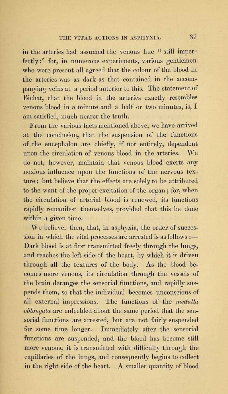 in the arteries had assumed the venous hue still imper- fectly; for, in numerous experiments, various gentlemen who were present all agreed that the colour of the blood in the arteries was as dark as that contained in the accom- panying veins at a period anterior to this. The statement of Bichat, that the blood in the arteries exactly resembles venous blood in a minute and a half or two minutes, is, I am satisfied, much nearer the truth. From the various facts mentioned above, we have arrived at the conclusion, that the suspension of the functions of the encephalon are chiefly, if not entirely, dependent upon the circulation of venous blood in the arteries. We do not, however, maintain that venous blood exerts any noxious influence upon the functions of the nervous tex- ture; but believe that the effects are solely to be attributed to the want of the proper excitation of the organ ; for, when the circulation of arterial blood is renewed, its functions rapidly remanifest themselves, provided that this be done within a given time. We believe, then, that, in asphyxia, the order of succes- sion in which the vital processes are arrested is as follows :— Dark blood is at first transmitted freely through the lungs, and reaches the left side of the heart, by which it is driven through all the textures of the body. As the blood be- comes more venous, its circulation through the vessels of the brain deranges the sensorial functions, and rapidly sus- pends them, so that the individual becomes unconscious of all external impressions. The functions of the medulla oblongata are enfeebled about the same period that the sen- sorial functions are arrested, but are not fairly suspended for some time longer. Immediately after the sensorial functions are suspended, and the blood has become still more venous, it is transmitted with difficulty through the capillaries of the lungs, and consequently begins to collect in the right side of the heart. A smaller quantity of blood