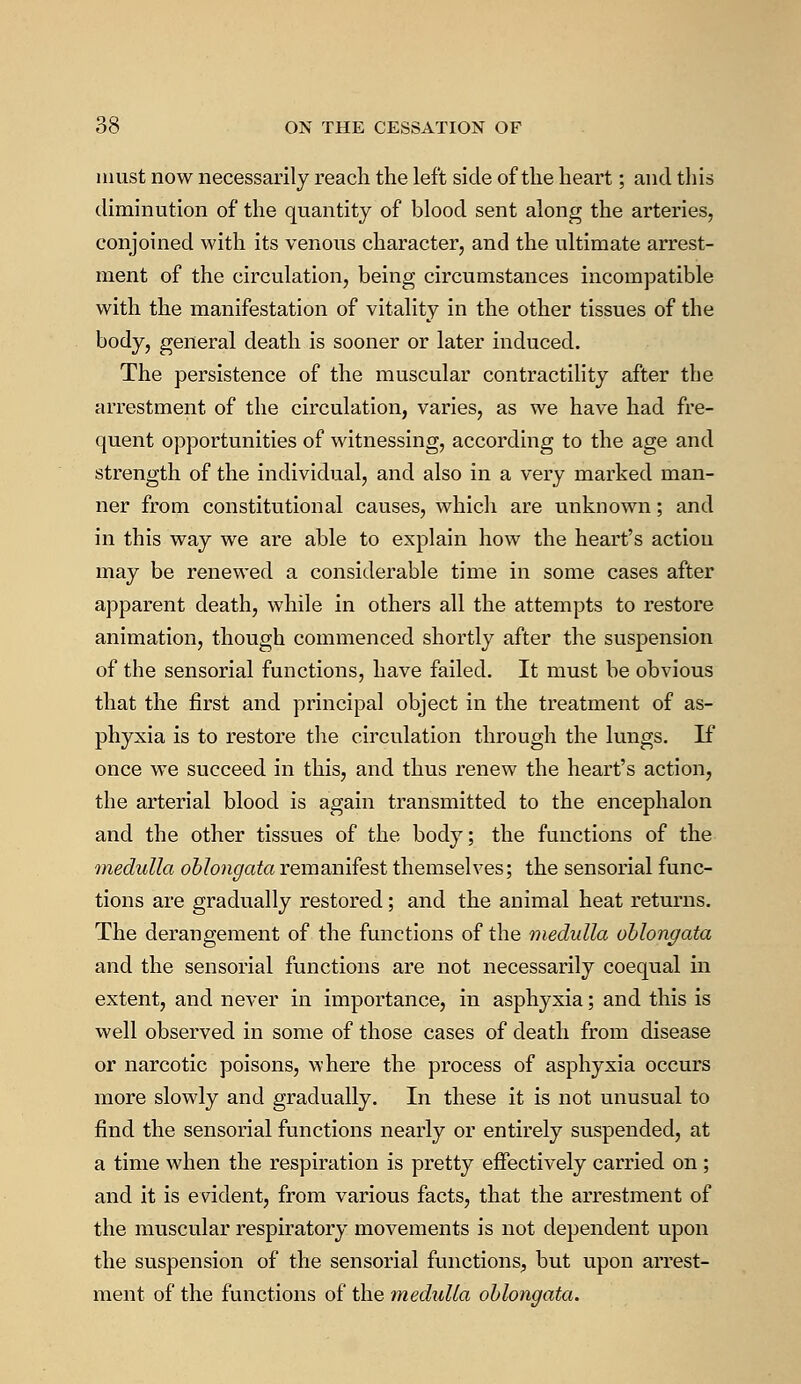must now necessarily reach the left side of the heart; and this diminution of the quantity of blood sent along the arteries, conjoined with its venous character, and the ultimate arrest- ment of the circulation, being circumstances incompatible with the manifestation of vitality in the other tissues of the body, general death is sooner or later induced. The persistence of the muscular contractility after the arrestment of the circulation, varies, as we have had fre- quent opportunities of witnessing, according to the age and strength of the individual, and also in a very marked man- ner from constitutional causes, which are unknown; and in this way we are able to explain how the heart's action may be renewed a considerable time in some cases after apparent death, while in others all the attempts to restore animation, though commenced shortly after the suspension of the sensorial functions, have failed. It must be obvious that the first and principal object in the treatment of as- phyxia is to restore the circulation through the lungs. If once we succeed in this, and thus renew the heart's action, the arterial blood is again transmitted to the encephalon and the other tissues of the body; the functions of the medulla oblongata remanifest themselves; the sensorial func- tions are gradually restored; and the animal heat returns. The derangement of the functions of the medulla oblongata and the sensorial functions are not necessarily coequal in extent, and never in importance, in asphyxia; and this is well observed in some of those cases of death from disease or narcotic poisons, where the process of asphyxia occurs more slowly and gradually. In these it is not unusual to find the sensorial functions nearly or entirely suspended, at a time when the respiration is pretty effectively carried on; and it is evident, from various facts, that the arrestment of the muscular respiratory movements is not dependent upon the suspension of the sensorial functions, but upon arrest- ment of the functions of the medulla oblongata.