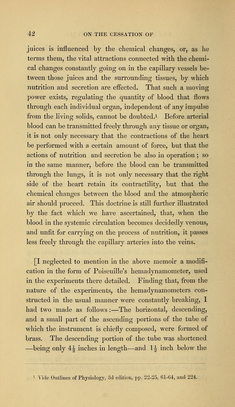 juices is influenced by the chemical changes, or, as he terms them, the vital attractions connected with the chemi- cal changes constantly going on in the capillary vessels be- tween those juices and the surrounding tissues, by which nutrition and secretion are effected. That such a moving power exists, regulating the quantity of blood that flows through each individual organ, independent of any impulse from the living solids, cannot be doubted.1 Before arterial blood can be transmitted freely through any tissue or organ, it is not only necessary that the contractions of the heart be performed with a certain amount of force, but that the actions of nutrition and secretion be also in operation ; so in the same manner, before the blood can be transmitted through the lungs, it is not only necessary that the right side of the heart retain its contractility, but that the chemical changes between the blood and the atmospheric air should proceed. This doctrine is still further illustrated by the fact which we have ascertained, that, when the blood in the systemic circulation becomes decidedly venous, and unfit for carrying on the process of nutrition, it passes less freely through the capillary arteries into the veins. [I neglected to mention in the above memoir a modifi- cation in the form of Poiseuille's hemadynamometer, used in the experiments there detailed. Finding that, from the nature of the experiments, the hemadynamometers con- structed in the usual manner were constantly breaking, I had two made as follows :—The horizontal, descending, and a small part of the ascending portions of the tube of which the instrument is chiefly composed, were formed of brass. The descending portion of the tube was shortened —being only 4^ inches in length—and 1^ inch below the 1 Vide Outlines of Physiology, 3d edition, pp. 22-25, 61-64, and 224.
