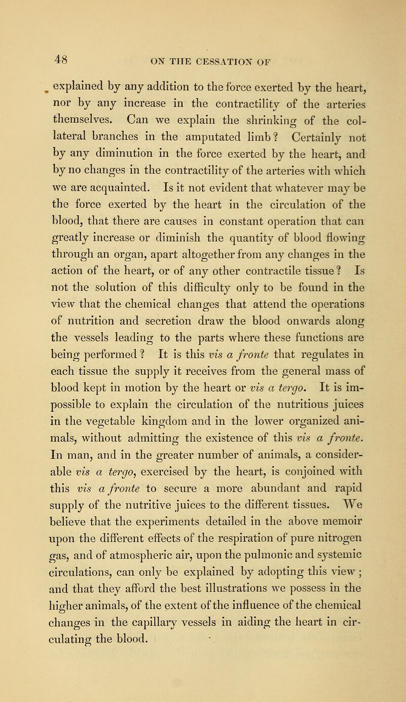 ,. explained by any addition to the force exerted by the heart, nor by any increase in the contractility of the arteries themselves. Can we explain the shrinking of the col- lateral branches in the amputated limb? Certainly not by any diminution in the force exerted by the heart, and by no changes in the contractility of the arteries with which we are acquainted. Is it not evident that whatever may be the force exerted by the heart in the circulation of the blood, that there are causes in constant operation that can greatly increase or diminish the quantity of blood flowing through an organ, apart altogether from any changes in the action of the heart, or of any other contractile tissue % Is not the solution of this difficulty only to be found in the view that the chemical changes that attend the operations of nutrition and secretion draw the blood onwards along the vessels leading to the parts where these functions are being performed ? It is this vis a fronte that regulates in each tissue the supply it receives from the general mass of blood kept in motion by the heart or vis a tergo. It is im- possible to explain the circulation of the nutritious juices in the vegetable kingdom and in the lower organized ani- mals, without admitting the existence of this vis a fronte. In man, and in the greater number of animals, a consider- able vis a tergo, exercised by the heart, is conjoined with this vis a fronte to secure a more abundant and rapid supply of the nutritive juices to the different tissues. We believe that the experiments detailed in the above memoir upon the different effects of the respiration of pure nitrogen gas, and of atmospheric air, upon the pulmonic and systemic circulations, can only be explained by adopting this view; and that they afford the best illustrations we possess in the higher animals, of the extent of the influence of the chemical changes in the capillary vessels in aiding the heart in cir- culating the blood.