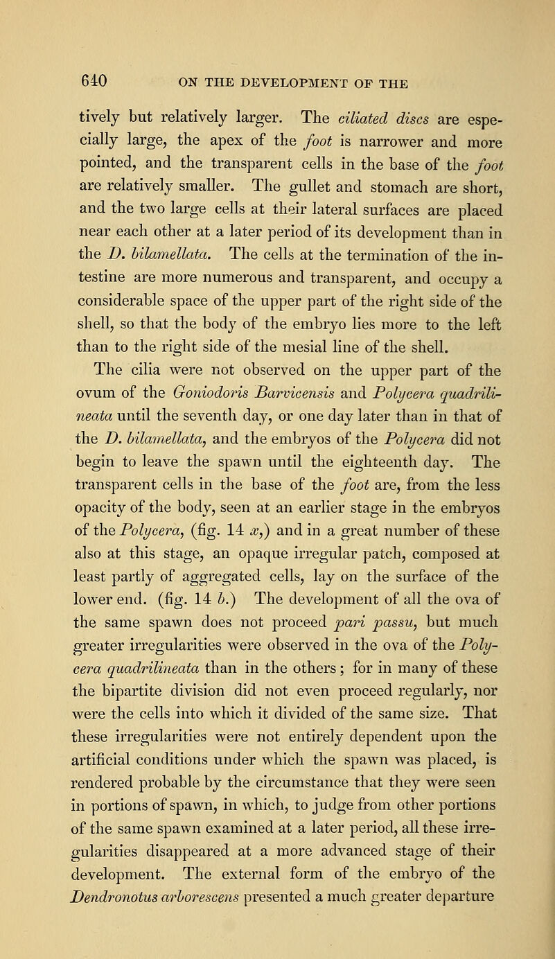 tively but relatively larger. The ciliated discs are espe- cially large, the apex of the foot is narrower and more pointed, and the transparent cells in the base of the foot are relatively smaller. The gullet and stomach are short, and the two large cells at their lateral surfaces are placed near each other at a later period of its development than in the D. bilamellata. The cells at the termination of the in- testine are more numerous and transparent, and occupy a considerable space of the upper part of the right side of the shell, so that the body of the embryo lies more to the left than to the right side of the mesial line of the shell. The cilia were not observed on the upper part of the ovum of the Goniodoris Barvicensis and Polycera quadrili- neata until the seventh day, or one day later than in that of the D. bilamellata, and the embryos of the Polycera did not begin to leave the spawn until the eighteenth day. The transparent cells in the base of the foot are, from the less opacity of the body, seen at an earlier stage in the embryos of the Polycera, (fig. 14 #,) and in a great number of these also at this stage, an opaque irregular patch, composed at least partly of aggregated cells, lay on the surface of the lower end. (fig. 14 b.) The development of all the ova of the same spawn does not proceed pari passu, but much greater irregularities were observed in the ova of the Poly- cera quadrilineata than in the others; for in many of these the bipartite division did not even proceed regularly, nor were the cells into which it divided of the same size. That these irregularities were not entirely dependent upon the artificial conditions under which the spawn was placed, is rendered probable by the circumstance that they were seen in portions of spawn, in which, to judge from other portions of the same spawn examined at a later period, all these irre- gularities disappeared at a more advanced stage of their development. The external form of the embryo of the Dendronotus arborescens presented a much greater departure