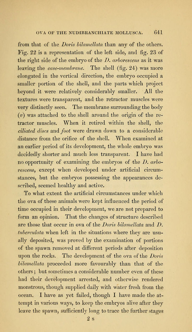 from that of the Doris bilamellata than any of the others. Fig. 22 is a representation of the left side, and fig. 23 of the right side of the embryo of the D. arborescens as it was leaving the case-membrane. The shell (fig. 24) was more elongated in the vertical direction, the embryo occupied a smaller portion of the shell, and the parts which project beyond it were relatively considerably smaller. All the textures were transparent, and the retractor muscles were very distinctly seen. The membrane surrounding the body (v) was attached to the shell around the origin of the re- tractor muscles. When it retired within the shell, the ciliated discs and foot were drawn down to a considerable distance from the orifice of the shell. When examined at an earlier period of its development, the whole embryo was decidedly shorter and much less transparent. I have had no opportunity of examining the embryos of the D. arbo- rescens, except when developed under artificial circum- stances, but the embryos possessing the appearances de- scribed, seemed healthy and active. To what extent the artificial circumstances under which the ova of these animals were kept influenced the period of time occupied in their development, we are not prepared to form an opinion. That the changes of structure described are those that occur in ova of the Doris bilamellata and D. tuberculata when left in the situations where they are usu- ally deposited, was proved by the examination of portions of the spawn removed at different periods after deposition upon the rocks. The development of the ova of the Doris bilamellata proceeded more favourably than that of the others; but sometimes a considerable number even of these had their development arrested, and otherwise rendered monstrous, though supplied daily with water fresh from the ocean. I have as yet failed, though I have made the at- tempt in various ways, to keep the embryos alive after they leave the spawn, sufficiently long to trace the further stages 2s