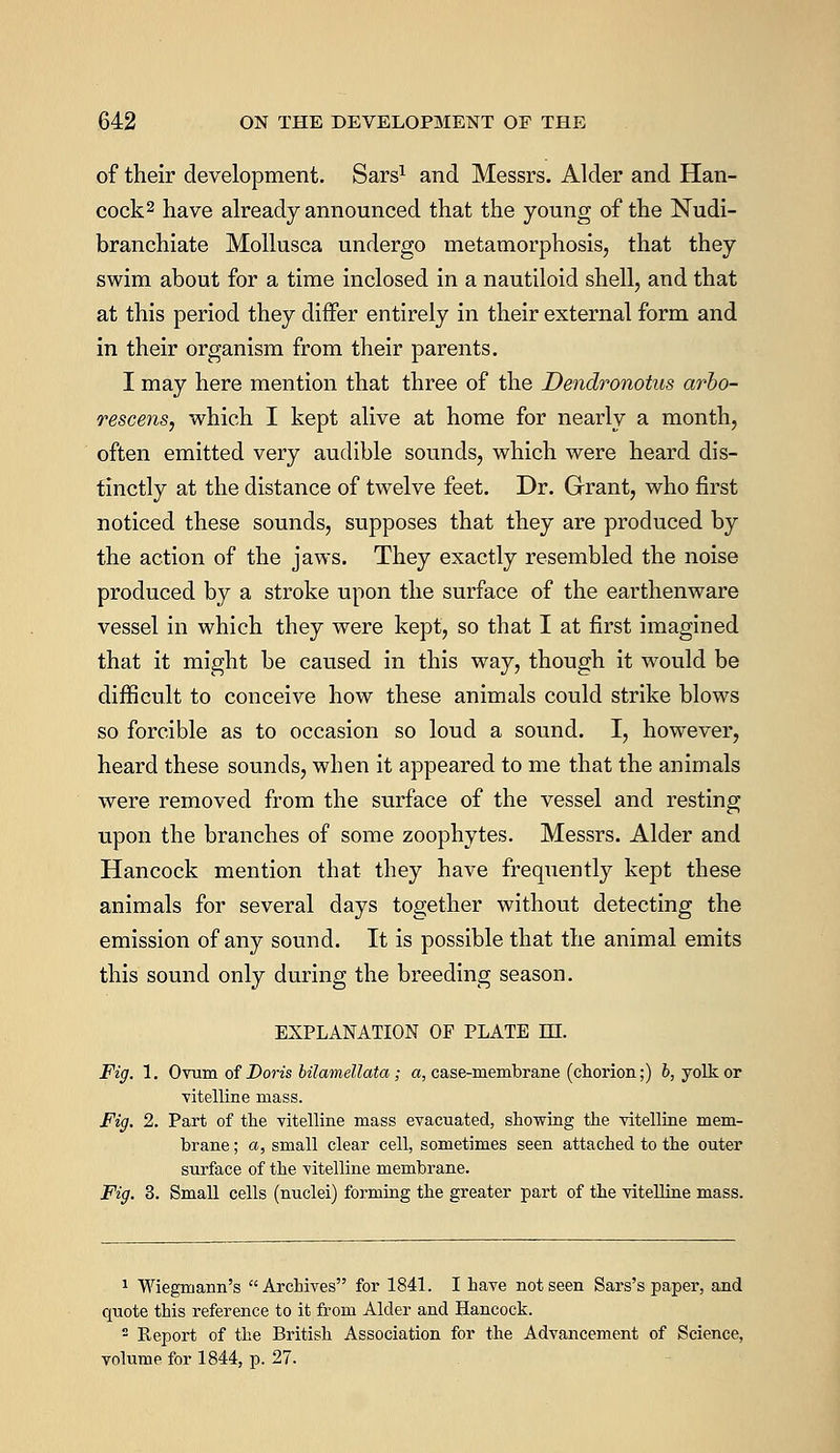 of their development. Sars1 and Messrs. Alder and Han- cock2 have already announced that the young of the Nudi- branchiate Mollusca undergo metamorphosis, that they swim about for a time inclosed in a nautiloid shell, and that at this period they differ entirely in their external form and in their organism from their parents. I may here mention that three of the Dmdronotus arbo- rescens, which I kept alive at home for nearly a month, often emitted very audible sounds, which were heard dis- tinctly at the distance of twelve feet. Dr. Grant, who first noticed these sounds, supposes that they are produced by the action of the jaws. They exactly resembled the noise produced by a stroke upon the surface of the earthenware vessel in which they were kept, so that I at first imagined that it might be caused in this way, though it would be difficult to conceive how these animals could strike blows so forcible as to occasion so loud a sound. I, however, heard these sounds, when it appeared to me that the animals were removed from the surface of the vessel and resting upon the branches of some zoophytes. Messrs. Alder and Hancock mention that they have frequently kept these animals for several days together without detecting the emission of any sound. It is possible that the animal emits this sound only during the breeding season. EXPLANATION OF PLATE HI. Fig. 1. Ovum of Boris bilamellata; a, case-membrane (chorion;) b, yolk or vitelline mass. Fig. 2. Part of the vitelline mass evacuated, showing the vitelline mem- brane ; a, small clear cell, sometimes seen attached to the outer surface of the vitelline membrane. Fig. 3. Small cells (nuclei) forming the greater part of the vitelline mass. 1 Wiegmann's Archives for 1841. I have not seen Sars's paper, and quote this reference to it from Alder and Hancock. 2 Report of the British Association for the Advancement of Science, volume for 1844, p. 27.