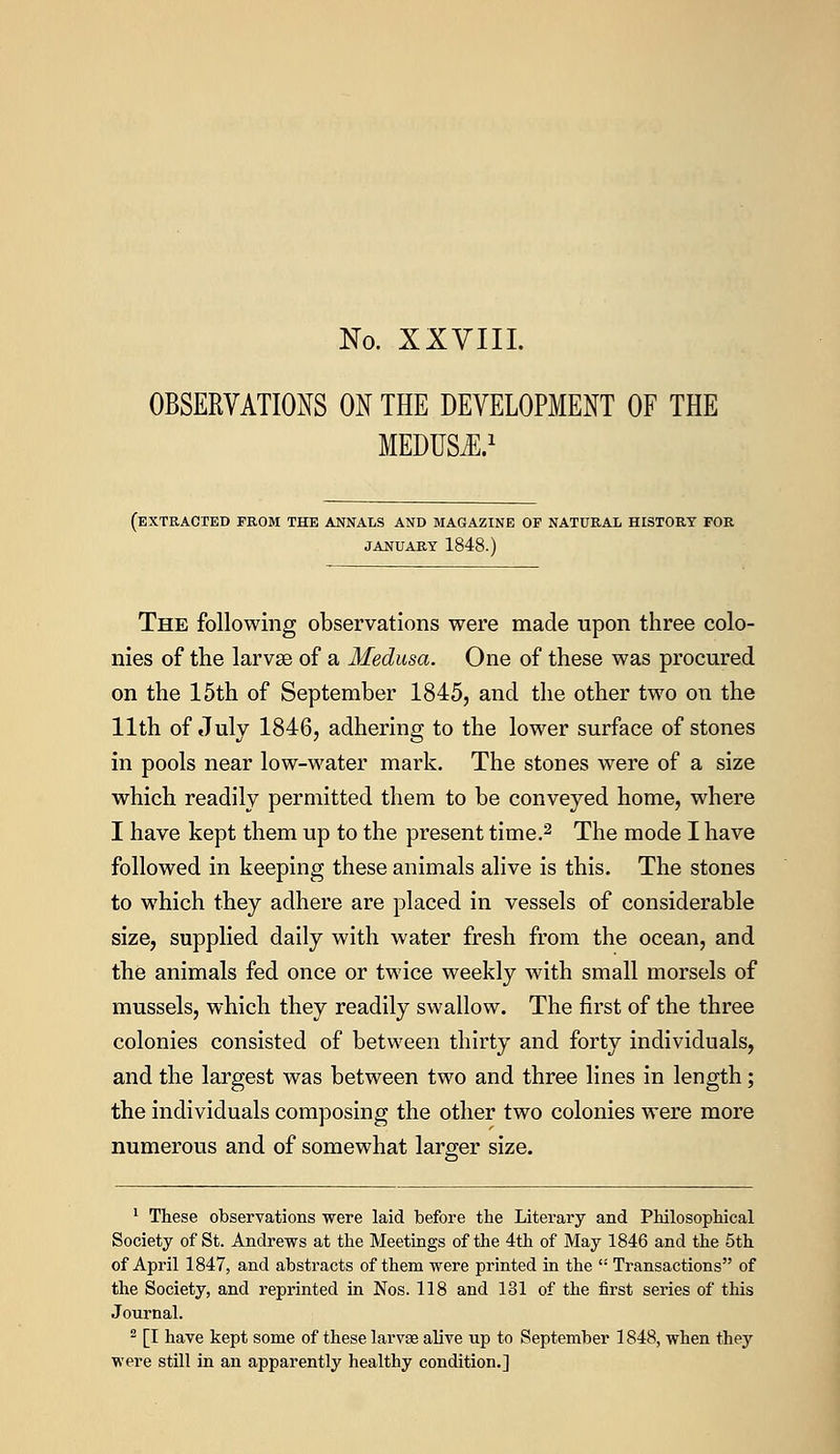 No. XXVIII. OBSERVATIONS ON THE DEVELOPMENT OF THE MEDUSA.1 (extracted from the annals and magazine of natural history for JANUARY 1848.) The following observations were made upon three colo- nies of the larvae of a Medusa. One of these was procured on the 15th of September 1845, and the other two on the 11th of July 1846, adhering to the lower surface of stones in pools near low-water mark. The stones were of a size which readily permitted them to be conveyed home, where I have kept them up to the present time.2 The mode I have followed in keeping these animals alive is this. The stones to which they adhere are placed in vessels of considerable size, supplied daily with water fresh from the ocean, and the animals fed once or twice weekly with small morsels of mussels, which they readily swallow. The first of the three colonies consisted of between thirty and forty individuals, and the largest was between two and three lines in length; the individuals composing the other two colonies were more numerous and of somewhat larger size. 1 These observations were laid before the Literary and Philosophical Society of St. Andrews at the Meetings of the 4th of May 1846 and the 5th of April 1847, and abstracts of them were printed in the  Transactions of the Society, and reprinted in Nos. 118 and 131 of the first series of this Journal. 2 [I have kept some of these larvae alive up to September 1848, when they were still in an apparently healthy condition.]