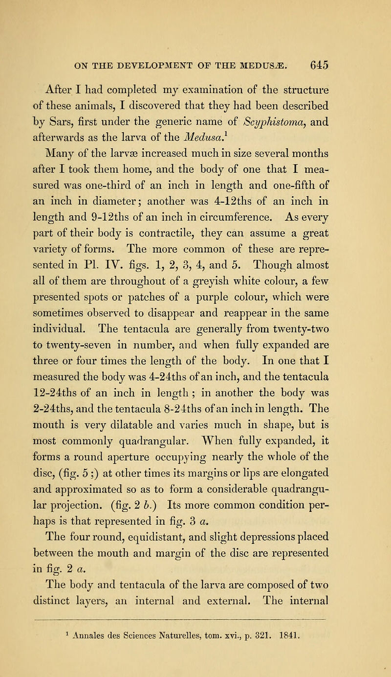 After I had completed my examination of the structure of these animals, I discovered that they had been described by Sars, first under the generic name of Scyphistoma, and afterwards as the larva of the Medusa.1 Many of the larvse increased much in size several months after I took them home, and the body of one that I mea- sured was one-third of an inch in length and one-fifth of an inch in diameter; another was 4-12ths of an inch in length and 9-12ths of an inch in circumference. As every part of their body is contractile, they can assume a great variety of forms. The more common of these are repre- sented in PL IV. figs. 1, 2, 3, 4, and 5. Though almost all of them are throughout of a greyish white colour, a few presented spots or patches of a purple colour, which were sometimes observed to disappear and reappear in the same individual. The tentacula are generally from twenty-two to twenty-seven in number, and when fully expanded are three or four times the length of the body. In one that I measured the body was 4-24ths of an inch, and the tentacula 12-24ths of an inch in length ; in another the body was 2-24ths, and the tentacula 8-24ths of an inch in length. The mouth is very dilatable and varies much in shape, but is most commonly quadrangular. When fully expanded, it forms a round aperture occupying nearly the whole of the disc, (fig. 5 ;) at other times its margins or lips are elongated and approximated so as to form a considerable quadrangu- lar projection, (fig. 2 b.) Its more common condition per- haps is that represented in fig. 3 a. The four round, equidistant, and slight depressions placed between the mouth and margin of the disc are represented in fig. 2 a. The body and tentacula of the larva are composed of two distinct layers, an internal and external. The internal 1 Annales des Sciences Naturelles, torn, xvi., p. 321. 1841.