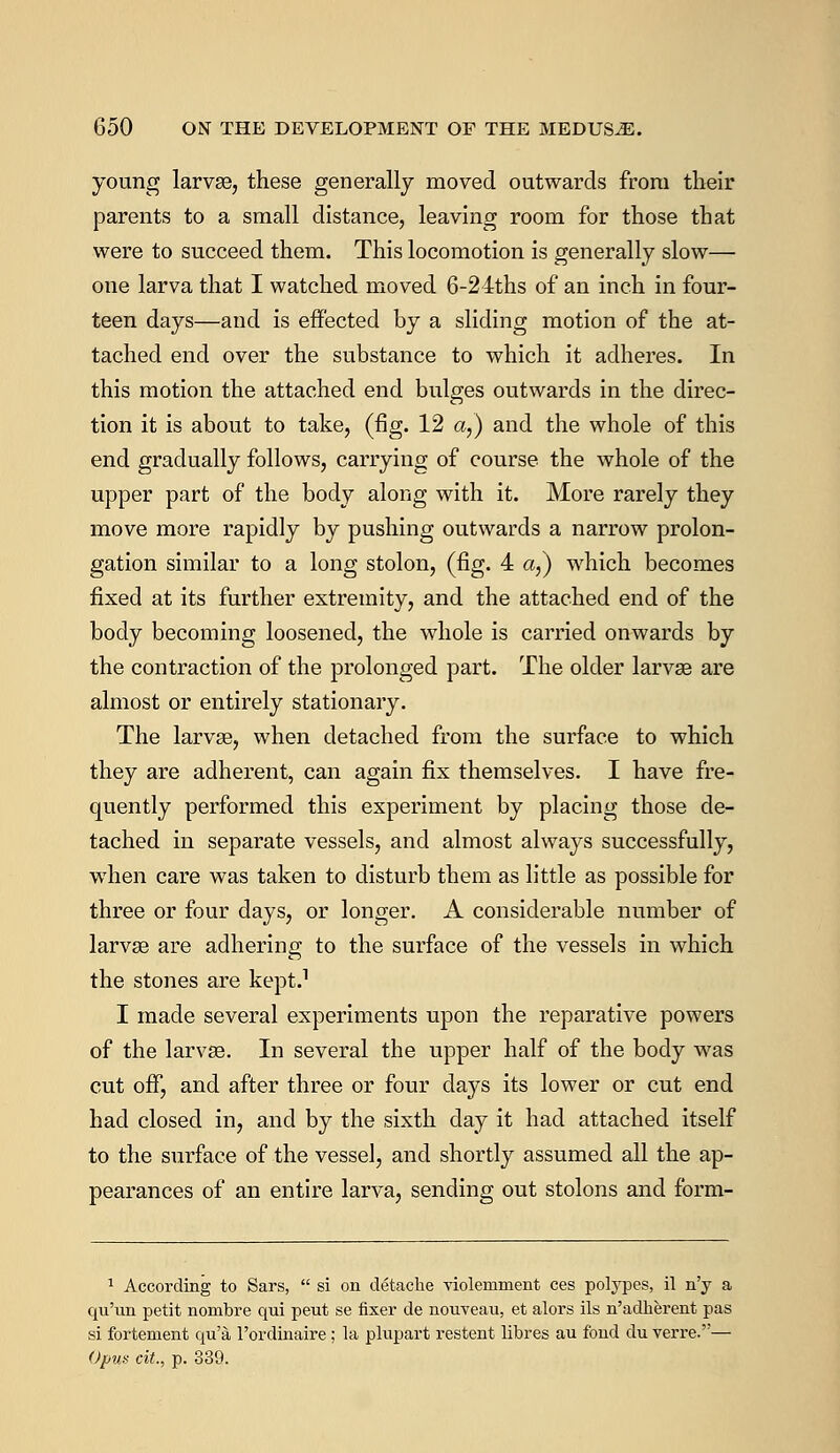young larvae, these generally moved outwards from their parents to a small distance, leaving room for those that were to succeed them. This locomotion is generally slow— one larva that I watched moved 6-24ths of an inch in four- teen days—and is effected by a sliding motion of the at- tached end over the substance to which it adheres. In this motion the attached end bulges outwards in the direc- tion it is about to take, (fig. 12 a,) and the whole of this end gradually follows, carrying of course the whole of the upper part of the body along with it. More rarely they move more rapidly by pushing outwards a narrow prolon- gation similar to a long stolon, (fig. 4 a,) which becomes fixed at its further extremity, and the attached end of the body becoming loosened, the whole is carried onwards by the contraction of the prolonged part. The older larvae are almost or entirely stationary. The larvae, when detached from the surface to which they are adherent, can again fix themselves. I have fre- quently performed this experiment by placing those de- tached in separate vessels, and almost always successfully, when care was taken to disturb them as little as possible for three or four days, or longer. A considerable number of larvae are adhering to the surface of the vessels in which the stones are kept.1 I made several experiments upon the reparative powers of the larvae. In several the upper half of the body was cut off, and after three or four days its lower or cut end had closed in, and by the sixth day it had attached itself to the surface of the vessel, and shortly assumed all the ap- pearances of an entire larva, sending out stolons and form- 1 According to Sars,  si on detache violeniment ces polypes, il n'y a qu'un petit nombre qui peut se fixer de nouveau, et alors ils n'adherent pas si fortement qu'a l'ordinaire; la plupart restent libres au fond du verre.— Opus cit., p. 339.