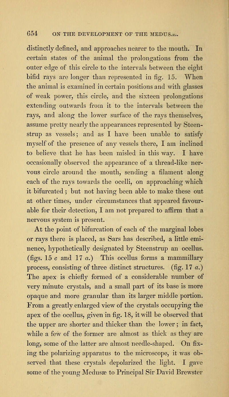 distinctly defined, and approaches nearer to the mouth. In certain states of the animal the prolongations from the outer edge of this circle to the intervals between the eight bifid rays are longer than represented in fig. 15. When the animal is examined in certain positions and with glasses of weak power, this circle, and the sixteen prolongations extending outwards from it to the intervals between the rays, and along the lower surface of the rays themselves, assume pretty nearly the appearances represented by Steen- strup as vessels; and as I have been unable to satisfy myself of the presence of any vessels there, I am inclined to believe that he has been misled in this way. I have occasionally observed the appearance of a thread-like ner- vous circle around the mouth, sending a filament along each of the rays towards the ocelli, on approaching which it bifurcated ; but not having been able to make these out at other times, under circumstances that appeared favour- able for their detection, I am not prepared to affirm that a nervous system is present. At the point of bifurcation of each of the marginal lobes or rays there is placed, as Sars has described, a little emi- nence, hypothetically designated by Steenstrup an ocellus, (figs. 15 c and 17 a.) This ocellus forms a mammillary process, consisting of three distinct structures, (fig. 17 a.) The apex is chiefly formed of a considerable number of very minute crystals, and a small part of its base is more opaque and more granular than its larger middle portion. From a greatly enlarged view of the crystals occupying the apex of the ocellus, given in fig. 18, it will be observed that the upper are shorter and thicker than the lower ; in fact, while a few of the former are almost as thick as they are long, some of the latter are almost needle-shaped. On fix- ing the polarizing apparatus to the microscope, it was ob- served that these crystals depolarized the light. I gave some of the young Medusse to Principal Sir David Brewster