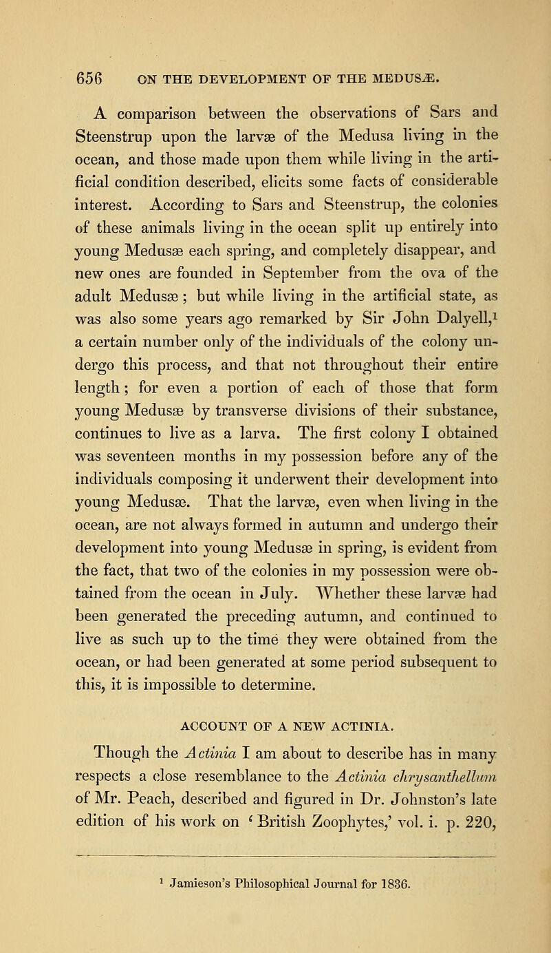 A comparison between the observations of Sars and Steenstrup upon the larva? of the Medusa living in the ocean, and those made upon them while living in the arti- ficial condition described, elicits some facts of considerable interest. According to Sars and Steenstrup, the colonies of these animals living in the ocean split up entirely into young Medusae each spring, and completely disappear, and new ones are founded in September from the ova of the adult Medusse; but while living in the artificial state, as was also some years ago remarked by Sir John Dalyell,1 a certain number only of the individuals of the colony un- dergo this process, and that not throughout their entire length; for even a portion of each of those that form young Medusae by transverse divisions of their substance, continues to live as a larva. The first colony I obtained was seventeen months in my possession before any of the individuals composing it underwent their development into young Medusae. That the larvae, even when living in the ocean, are not always formed in autumn and undergo their development into young Medusae in spring, is evident from the fact, that two of the colonies in my possession were ob- tained from the ocean in July. Whether these larvae had been generated the preceding autumn, and continued to live as such up to the time they were obtained from the ocean, or had been generated at some period subsequent to this, it is impossible to determine. ACCOUNT OF A NEW ACTINIA. Though the Actinia I am about to describe has in many respects a close resemblance to the Actinia chrysanthellum of Mr. Peach, described and figured in Dr. Johnston's late edition of his work on ' British Zoophytes,' vol. i. p. 220, 1 Jamieson's Philosophical Journal for 1836.